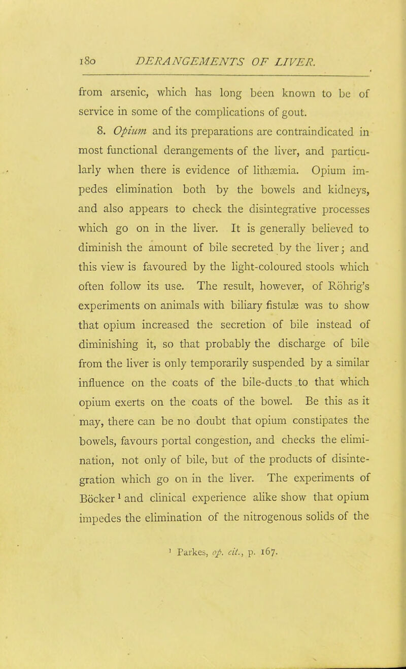 from arsenic, which has long been known to be of service in some of the complications of gout. 8. Opium and its preparations are contraindicated in most functional derangements of the liver, and particu- larly when there is evidence of lithsemia. Opium im- pedes elimination both by the bowels and kidneys, and also appears to check the disintegrative processes which go on in the liver. It is generally believed to diminish the amount of bile secreted by the liver; and this view is favoured by the light-coloured stools which often follow its use. The result, however, of Rdhrig’s experiments on animals with biliary fistulse was to show that opium increased the secretion of bile instead of diminishing it, so that probably the discharge of bile from the liver is only temporarily suspended by a similar influence on the coats of the bile-ducts to that which opium exerts on the coats of the bowel. Be this as it may, there can be no doubt that opium constipates the bowels, favours portal congestion, and checks the elimi- nation, not only of bile, but of the products of disinte- gration which go on in the liver. The experiments of Bocker 1 and clinical experience alike show that opium impedes the elimination of the nitrogenous solids of the