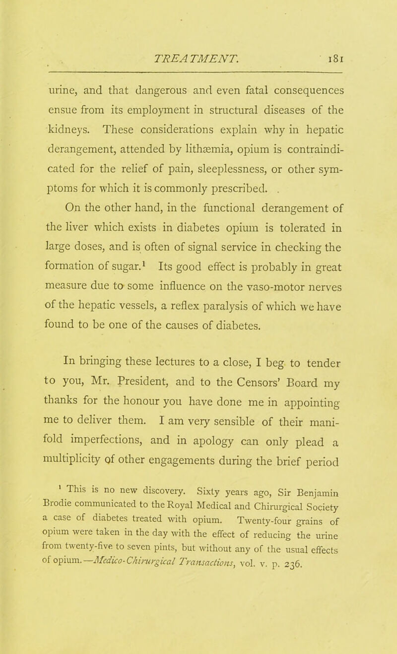 urine, and that dangerous and even fatal consequences ensue from its employment in structural diseases of the kidneys. These considerations explain why in hepatic derangement, attended by lithasmia, opium is contraindi- cated for the relief of pain, sleeplessness, or other sym- ptoms for which it is commonly prescribed. . On the other hand, in the functional derangement of the liver which exists in diabetes opium is tolerated in large doses, and is often of signal service in checking the formation of sugar.1 Its good effect is probably in great measure due to some influence on the vaso-motor nerves of the hepatic vessels, a reflex paralysis of which we have found to be one of the causes of diabetes. In bringing these lectures to a close, I beg to tender to you, Mr. President, and to the Censors’ Board my thanks for the honour you have done me in appointing me to deliver them. I am very sensible of their mani- fold imperfections, and in apology can only plead a multiplicity of other engagements during the brief period ' This is no new discovery. Sixty years ago, Sir Benjamin Brodie communicated to the Royal Medical and Chirargical Society a case of diabetes treated with opium. Twenty-four grains of opium were taken in the day with the effect of reducing the urine fiom twenty-five to seven pints, but without any of the usual effects of opium. —Medico-Chirargical Transactions, vol. v. p. 236.