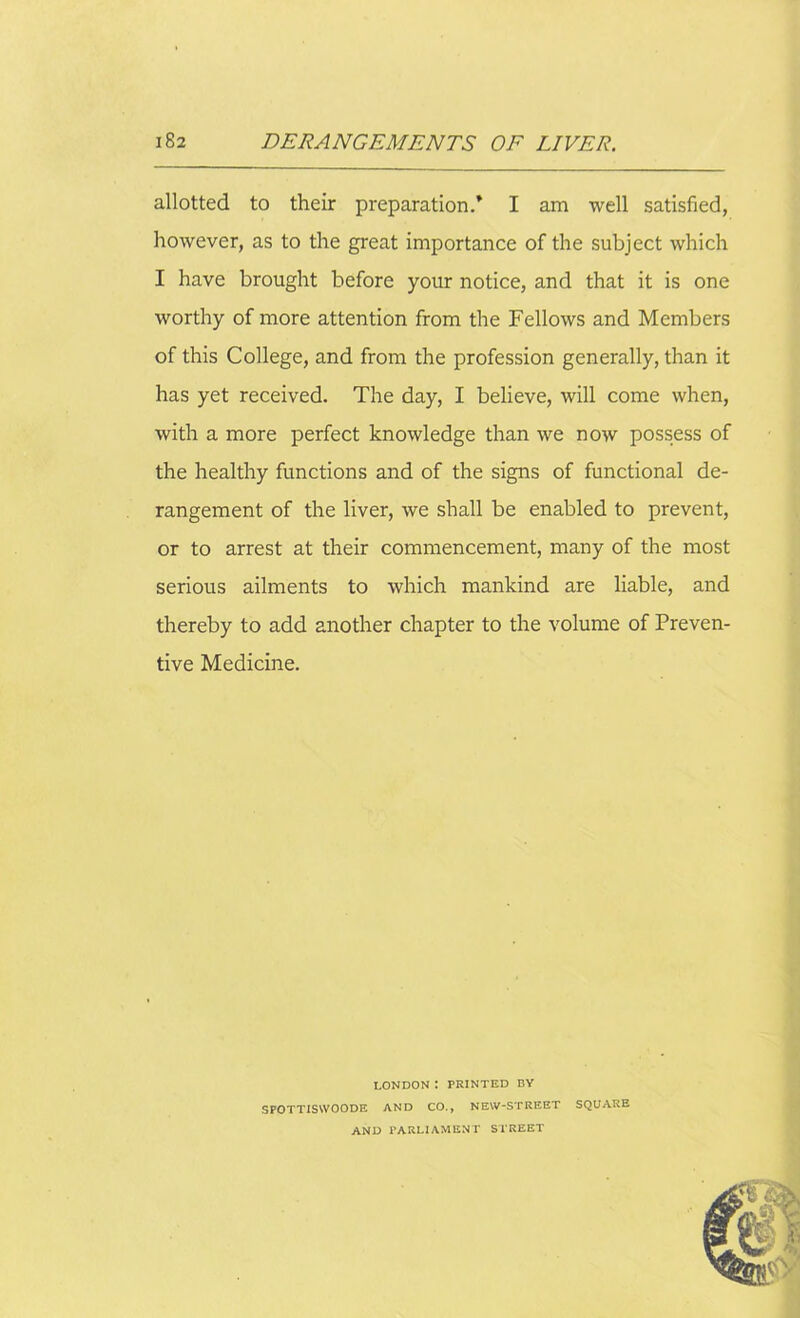 allotted to their preparation/ I am well satisfied, however, as to the great importance of the subject which I have brought before your notice, and that it is one worthy of more attention from the Fellows and Members of this College, and from the profession generally, than it has yet received. The day, I believe, will come when, with a more perfect knowledge than we now possess of the healthy functions and of the signs of functional de- rangement of the liver, we shall be enabled to prevent, or to arrest at their commencement, many of the most serious ailments to which mankind are liable, and thereby to add another chapter to the volume of Preven- tive Medicine. LONDON ! PRINTED BY SPOTTISSVOODE AND CO., NEW-STRKET SQUARE AND PARLIAMENT STREET