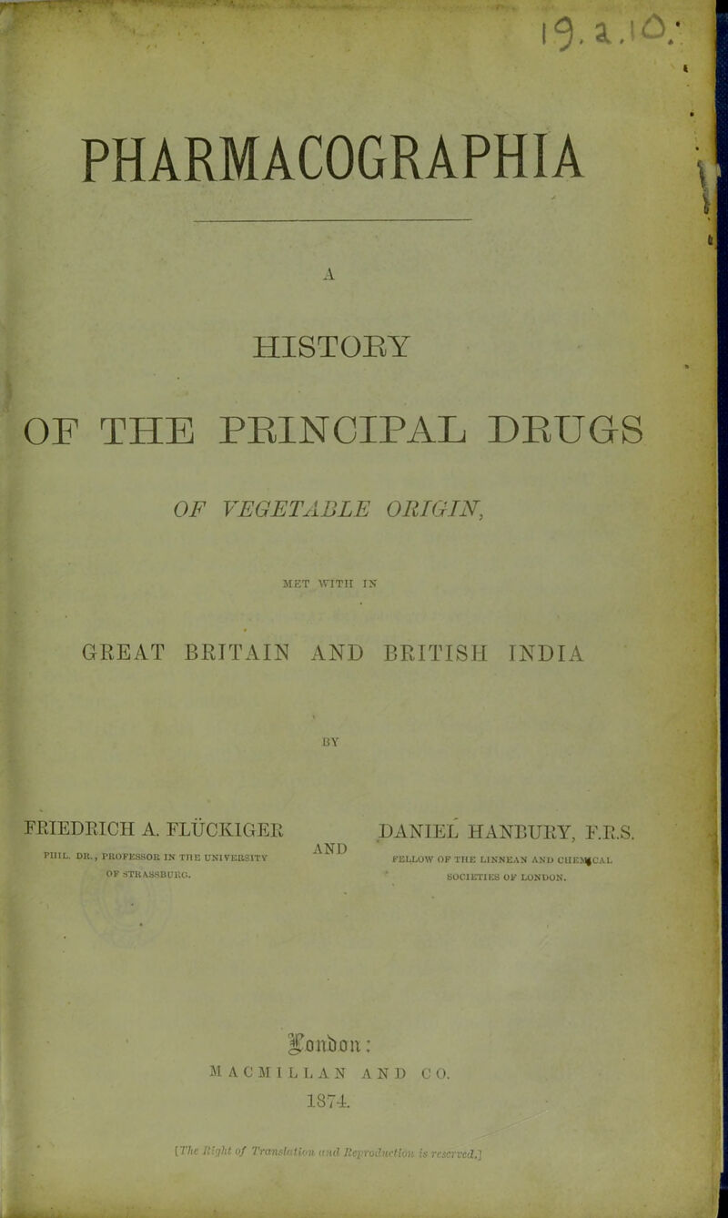 r*~' jL, ' 4B*~- i<3. 4.1 A PHARMACOGRAPHIA A HISTORY OF THE PEINCIPAL DRUGS OF VEGETABLE ORIGIN, MET WITH IN GREAT BRITAIN AND BRITISH INDIA BY FRIEDRICH A. FLUCKIGEE PIIIL. DR., PROFESSOR IN TnE UNIVERSITY OF strassburc.. AND DANIEL HANBURY, F.R.S. FELLOW OF THE LINNEAN AND CUEMfCAL SOCIETIES OF LONDON. bonbon: MACMILLAN AND C 0. 1874. [The Ri'iht of Translation and Reproduction is reserved,]