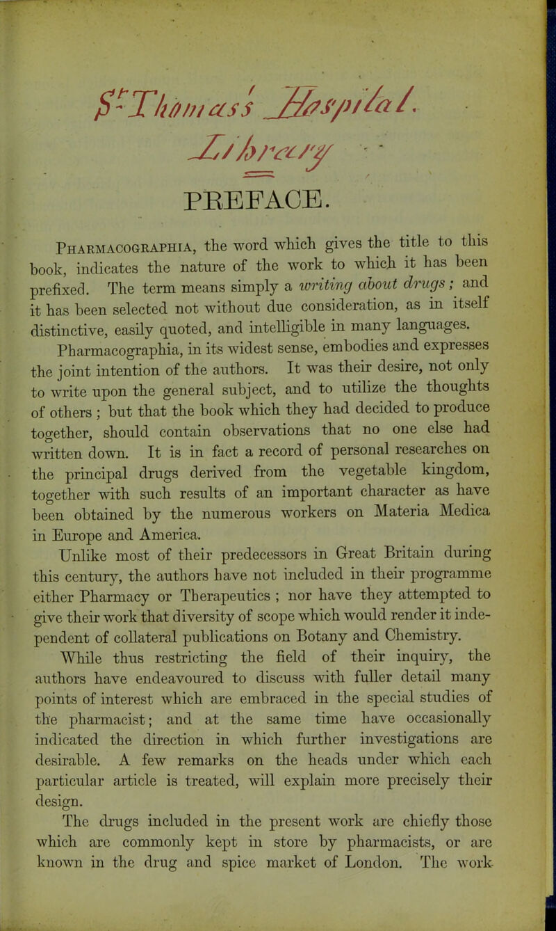 $-Thin, ass _%»/>/&/. PREFACE. Pharmacographia, the word which gives the title to this book, indicates the nature of the work to which it has been prefixed. The term means simply a writing about drugs; and it has been selected not without due consideration, as in itself distinctive, easily quoted, and intelligible in many languages. Pharmacographia, in its widest sense, embodies and expresses the joint intention of the authors. It was their desire, not only to write upon the general subject, and to utilize the thoughts of others ; but that the book which they had decided to produce together, should contain observations that no one else had written down. It is in fact a record of personal researches on the principal drugs derived from the vegetable kingdom, together with such results of an important character as have been obtained by the numerous workers on Materia Medica in Europe and America. Unlike most of their predecessors in Great Britain during this century, the authors have not included in their programme either Pharmacy or Therapeutics ; nor have they attempted to give their work that diversity of scope which would render it inde- pendent of collateral publications on Botany and Chemistry. While thus restricting the field of their inquiry, the authors have endeavoured to discuss with fuller detail many points of interest which are embraced in the special studies of the pharmacist; and at the same time have occasionally indicated the direction in which further investigations are desirable. A few remarks on the heads under which each particular article is treated, will explain more precisely their design. The drugs included in the present work are chiefly those which are commonly kept in store by pharmacists, or are known in the drug and spice market of London. The work