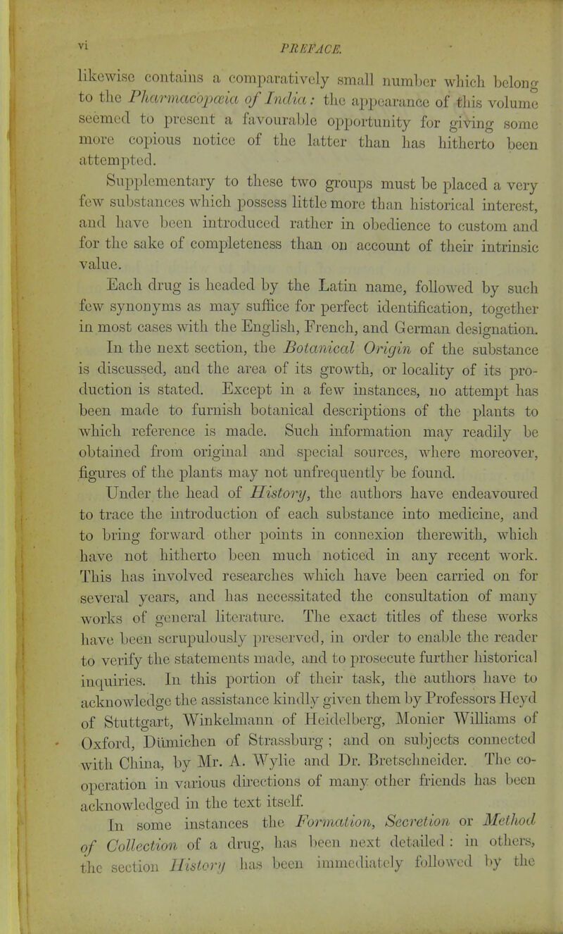 likewise contains a comparatively small number which belong to the Pharmac'opceia oj Indict: the appearance of this volume seemed to present a favourable opportunity for giving some more copious notice of the latter than has hitherto been attempted. Supplementary to these two groups must be placed a very few substances which possess little more than historical interest, and have been introduced rather in obedience to custom and for the sake of completeness than on account of their intrinsic value. Each drug is headed by the Latin name, followed by such few synonyms as may suffice for perfect identification, together in most cases with the English, French, and German designation. In the next section, the Botaniccd Origin of the substance is discussed, and the area of its growth, or locality of its pro- duction is stated. Except in a few instances, no attempt has been made to furnish botanical descriptions of the plants to which reference is made. Such information may readily be obtained from original and special sources, where moreover, figures of the plants may not unfrequently be found. Under the head of History, the authors have endeavoured to trace the introduction of each substance into medicine, and to bring forward other points in connexion therewith, which have not hitherto been much noticed in any recent work. This has involved researches which have been carried on for several years, and has necessitated the consultation of many works of general literature. The exact titles of these works have been scrupulously preserved, in order to enable the reader to verify the statements made, and to prosecute further historical inquiries. In this portion of their task, the authors have to acknowledge the assistance kindly given them by Professors Heyd of Stuttgart, Winkelmann of Heidelberg, Monier Williams of Oxford, Ditmichcn of Strassburg ; and on subjects connected with China, by Mr. A. Wylie and Ur. Bretsclmeidcr. The co- operation in various directions of many other friends has been acknowledged in the text itself. In some instances the Formation, Secretion or Method of Collection of a drug, has been next detailed : in others, the section History has been immediately followed by the