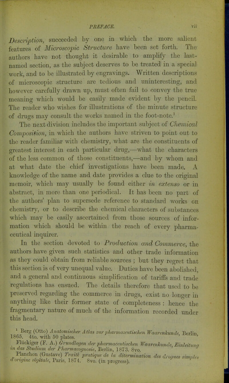 Description, succeeded by one in which the more salient features of Microscopic Structure have been set forth. The authors have not thought it desirable to amplify the last- named section, as the subject deserves to be treated in a special work, and to be illustrated by engravings. Written descriptions of microscopic structure are tedious and uninteresting, and however carefully drawn up, must often fail to convey the true meaning which would be easily made evident by the pencil. The reader who wishes for illustrations of the minute structure of drugs may consult the works named in the foot-note.1 The next division includes the important subject of Chemical Composition, in which the authors have striven to point out to the reader familiar with chemistry, what are the constituents of greatest interest in each particular drug,—what the characters of the less common of those constituents,—and by whom and at what date the chief investigations have been made. A knowledge of the name and date provides a clue to the original memoir, which may usually be found either in extenso or in abstract, in more than one periodical. It has been no part of the authors’ plan to supersede reference to standard works on chemistry, or to describe the chemical characters of substances which may be easily ascertained from those sources of infor- mation which should be within the reach of every pharma- ceutical inquirer. In the section devoted to Production and, Commerce, the authors have given such statistics and other trade information as they could obtain from reliable sources ; but they regret that this section is of very unequal value. Duties have been abolished, and a general and continuous simplification of tariffs and trade regulations has ensued. The details therefore that used to be preserved regarding the commerce in drugs, exist no longer in anything like their former state of completeness : hence the fragmentary nature of much of the information recorded under this head. Berg (Otto) Anatomischer Atlas zurpharmazeuti&chen Waartnkun.de Berlin 1865. 4to. with 50 plates. Fluckiger (F. A.) Grundlagen der pharmaceutischen Waarenhmde, Einleitunq m das Studium der Pharmacognosie, Berlin, 1873. 8vo. Planchon (Gustave) Trait'e pratique de la determination des drogues simvles dongvne vegetale, Paris, 1874. 8vo. (in progress).