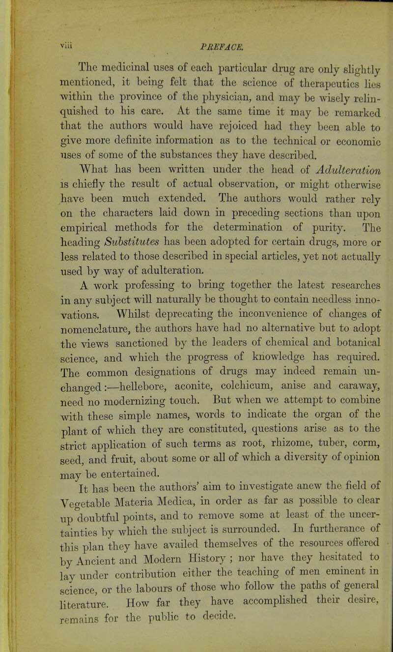 The medicinal uses of each particular drug are only slightly mentioned, it being felt that the science of therapeutics lies within the province of the physician, and may be wisely relin- quished to his care. At the same time it may be remarked that the authors would have rejoiced had they been able to give more definite information as to the technical or economic uses of some of the substances they have described. What has been written under the head of Adulteration is chiefly the result of actual observation, or might otherwise have been much extended. The authors would rather rely on the characters laid down in preceding sections than upon empirical methods for the determination of purity. The heading Substitutes has been adopted for certain drugs, more or less related to those described in special articles, yet not actually used by way of adulteration. A work professing to bring together the latest researches in any subject will naturally be thought to contain needless inno- vations. Whilst deprecating the inconvenience of changes of nomenclature, the authors have had no alternative but to adopt the views sanctioned by the leaders of chemical and botanical science, and which the progress of knowledge has required. The common designations of drugs may indeed remain un- changed :—hellebore, aconite, colchicum, anise and caraway, need no modernizing touch. But when we attempt to combine with these simple names, words to indicate the organ of the plant of which they are constituted, questions arise as to the strict application of such terms as loot, rhizome, tubei, corm, seed, and fruit, about some or all of which a diversity of opinion may be entertained. It has been the authors’ aim to investigate anew the field of Vegetable Materia Medica, in order as far as possible to clear up doubtful points, and to remove some at least of the uncer- tainties by which the subject is surrounded. In furtherance of this plan they have availed themselves of the resources offered by Ancient and Modern History ; nor have they hesitated to lay under contribution either the teaching of men eminent in science, or the labours of those who follow the paths of general literature. How far they have accomplished their desire, remains for the public to decide.