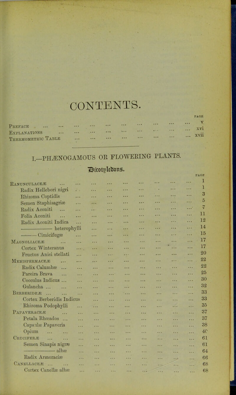 CONTENTS PAGE Preface Explanations Tiiermometric Table v xvi xvii X. PHiENOGAMOUS OR FLOWERING PLANTS. BtcotrleiJons. RANUNCULACEA2 Radix Hellebori nigri Rhizoma Coptidis Semen Staphisagriie Radix Aconiti Folia Aconiti Radix Aconiti Indica heterophylli Cimicifugse Magnoliace^: Cortex Winteranus .... ••• Fructus Anisi stellati Menispermaceas Radix Calumbie ... ... ... • • • • • • • • • • • • Pareira Brava Cocculus Indicus ... Gulancha ... Berberidea; Cortex Berberidis Indicus ' Rhizoma Podophylli Papaverace^e Petala Rhceados ... Caps ilai Papaveris Opium Crucifers Semen Sinapis nigr?e albie Radix Armoracise Cankllaceae Cortex Canellce albae PAGE 1 1 3 5 •7 11 12 14 15 17 17 20 22 22 25 30 32 33 33 35 37 37 38 40 61 61 64 66 68 68