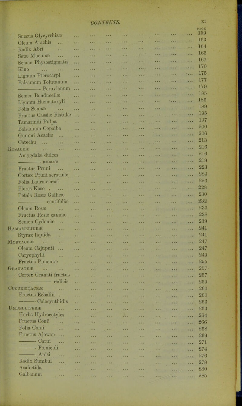 Succus Glycyrrhizae Oleum Arachis • Eadix Abri Seta) Mucunte Semen Physostigmatis Kino Lignum Pterocarpi Balsam um Tolutanum Peravianum Semen Bonducella) Lignum Hsematoxyli Folia Senna) Fructus Cassia) Fistula) Tamarindi Pulpa Balsamum Copaiba Gummi Acacia) ... Catechu Eosaceas Amygdala; dulces — amara) Fructus Pruni Cortex Pruni serotina) Folia Lauro-cerasi Flores Ivoso v Petala Rosa) Gallic® cen ti folia? Oleum Rosa? Fructus Rosa) canina) Semen Cydonia) ... HAMAMELIDEiE Styrax liquida Myetaceje Oleum Cajuputi ... Caryophylli Fructus Pimenta) GllANATE/E Cortex Granati fructus radicis ClJCURBlTACEiE Fructus Ecballii ... Colocyntliidis Umdellifer^e Herba Hydrocotyles Fructus Conii Folia Conii Fructus Ajowan ... Carui Fceniculi Anisi Radix Sumbul Asafcetida Galbanum xi PAGE 159 163 164 165 167 170 175 177 179 185 186 189 195 197 200 206 213 216 216 219 223 224 226 228 230 232 233 238 239 241 241 247 247 249 255 257- 257 259 260 260 263 264 264 266 268 269 271 274 276 278 280 285