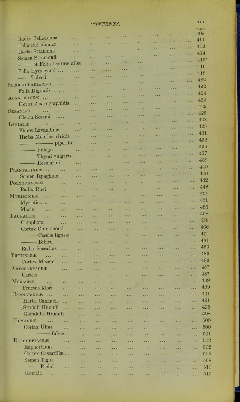 Radix Belladonna; Folia Belladonna? Herba Strainonii ••• Semen Strainonii et Folia Datura? alba? Folia Hyoscyami Tabaci ScROPHULARIACEAS Folia Digitalis Acanthace^e ... Herba Andrographidis Sesames Oleum Sesami .... Labiat.e Flores Lavandula? •••' Herba Mentha? viridis piperitoe Pulegii Thymi vulgaris Rosmarini Pf. ANT AGIN Semen Ispaghulse Polygon ACEiE Radix Rhei MyRISTICEJE Myristica ... Macis LaURACEjE Camphora Cortex Cinnamomi Cassia? lignese Bibiru Radix Sassafras Thymele^e Cortex Mezerei ARTOCARPACEyE Caricie MoRACEAi Fructus Mori Cannabine^e Herba Cannabis ... , Strobili Humuli ... Glandulse Humuli U LMACEjE Cortex Ulmi fulvie ,.. Euphorbiace/e Euphorbium Cortex Cascarillae... Semen Tiglii Ricini Kamala mi PACK . 409 . 411 . 412 . 414 . 415* 416 .. 418 .. 422 .. 422 .. 424 .. 424 .. 425 .. 425 .. 428 .. 428 .. 431 .. 432 .. 436 ... 437 ... 438 ... 440 ... 440 ... 442 ... 442 ... 451 ... 451 ... 456 ... 458 ... 458 ... 466 ... 474 ... 481 ... 483 ... 486 ... 486 ... 487 ... 487 ... 489 ... 489 ... 491 ... 491 ... 495 ... 498 ... 500 ... 500 ... 501 ... 502 ... 502 ... 505 ... 508 ... 510 ... 515