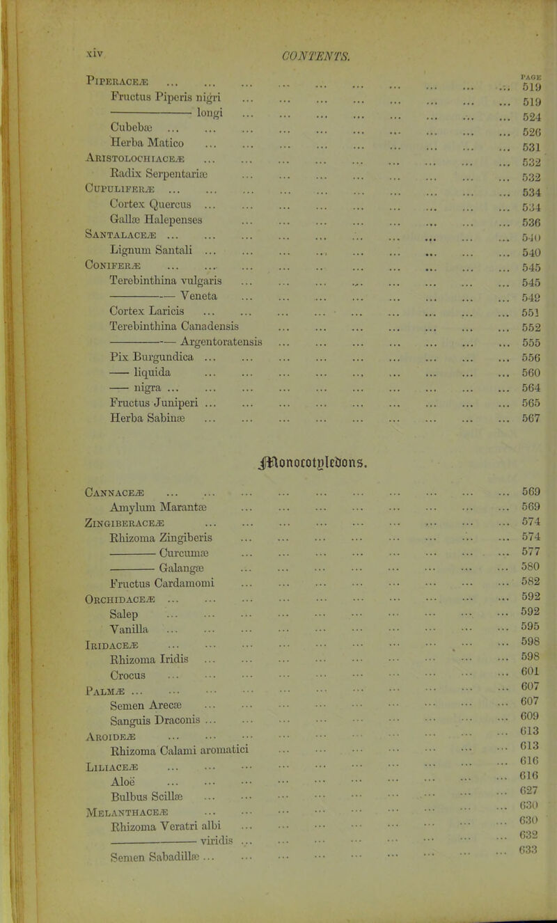 PlPERACEJE Fructus Piperis nigri longi Cubebas Herba Matico Aristolochiaceje Radix Serpcntariie CuPULlFERiE Cortex Quercus Gaiko Halepenses SANTALACE/E Lignum Santali Conifers Terebinthina vulgaris — Yeneta Cortex Laricis Terebinthina Canadensis — Argentoratensis Pix Burgundica liquida nigra Fructus Juniperi Herba Sabinas PAGE 519 519 524 526 531 532 532 534 534 536 540 540 545 545 549 551 552 555 556 560 564 565 567 Jttonocotjilcticins. Cannac&e Amyluni Marantae ZlN GIBERACEiE Rhizoma Zingiberis Curcumas Galangae Fructus Cardamomi Orchidace-e Salep Yanilla Iridaceas Rhizoma Iridis Crocus Palm^e Semen Arecae Sanguis Draconis ... AROIDEiE Rhizoma Calami aromatici Liliace^e Aloe Bulbus Scillce MELANTHACEE Rhizoma Veratri albi viridis ... 569 569 574 574 577 580 582 592 592 595 598 598 601 607 607 609 613 613 616 616 627 630 630 632 633 Semen Sabadillae ...