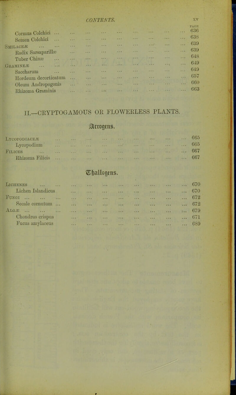 Cormus Colchici ... Semen Colchici Smilace/F. Radix Sarsaparilla; Tuber Chinas .Gramineal Saccharum Hordeum decorticatum Oleum Andropogonis Rhizoma Graminis PAGE 636 638 639 639 648 649 649 657 660 663 II— CRYPTOGAMOUS OR FLOWERLESS PLANTS. ^crogcns. LYCOPODIACEAS Lycopodium Filices Rhizoma Filicis 665 665 667 667 t&Ijallogens. Lichenes Lichen Islandicus Fungi Secale cornutum ... ALGA2 Chondrus crispus Fucus amylaceus 670 670 672 672 679 671 689