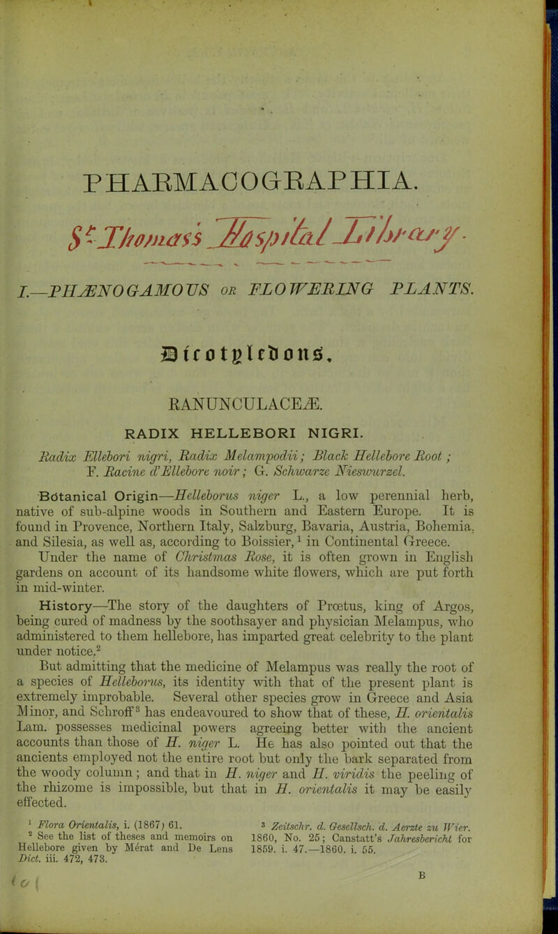 S -Jho/nass Ens/yiltil'JjShfasy- J.—PH JEN 0 GAMO US or FLOWERING PLANTS. J9tc o tglefcoitsL RANUNCULACEiE. RADIX HELLEBORI NIGRI. Radix Ellebori nigri, Radix Melampodii; Black Hellebore Root; F. Racine d'Ellebore noir; G. Schwarze Nieswurzd. Bdtanical Origin—Helleborus niger L., a low perennial herb, native of sub-alpine woods in Southern and Eastern Europe. It is found in Provence, Northern Italy, Salzburg, Bavaria, Austria, Bohemia, and Silesia, as well as, according to Boissier,1 in Continental Greece. Under the name of Christmas Rose, it is often grown in English gardens on account of its handsome white flowers, which are put forth in mid-winter. History—The story of the daughters of Proetus, king of Argos, being cured of madness by the soothsayer and physician Melampus, who administered to them hellebore, has imparted great celebrity to the plant under notice.2 But admitting that the medicine of Melampus was really the root of a species of Helleborus, its identity with that of the present plant is extremely improbable. Several other species grow in Greece and Asia Minor, and Schroff3 has endeavoured to show that of these, H. orientalis Lam. possesses medicinal powers agreeing better with the ancient accounts than those of H. niger L. He has also pointed out that the ancients employed not the entire root but only the bark separated from the woody column; and that in H. niger and II. viridis the peeling of the rhizome is impossible, but that in H. orientalis it may be easily effected. 1 Flora Orientalis, i. (1867; 61. s Zcitsclir. d. Gesellsch. d. Aerzte zu TFier. s See the list of theses and memoirs on 1860, No. 25; Canstatt’s Jahresbcricht for Hellebore given by Merat and De Lens 1859. i. 47.—1860. i. 55 Diet. iii. 472, 473.