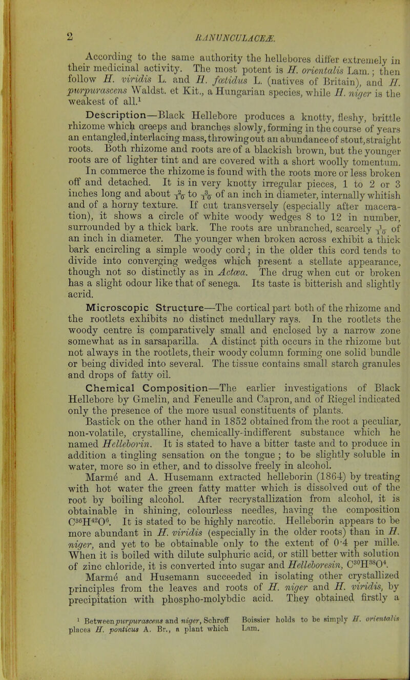 o According to the same authority the hellebores differ extremely in their medicinal activity. The most potent is H. orientalis Lam.; then follow II. viridis L. and E. fcetidus L. (natives of Britain), and H. purpurascens \\raldst. et Kit., a Hungarian species, while II. ni’r/er is the weakest of all.1 Description—Black Hellebore produces a knotty, fleshy, brittle rhizome which creeps and branches slowly, forming in the course of years an entangled, interlacing mass, throwing out an abundance of stout, straight roots. Both rhizome and roots are of a blackish brown, but the younger roots are of lighter tint and are covered with a short woolly tomentum. In commerce the rhizome is found with the roots more or less broken off and detached. It is in very knotty irregular pieces, 1 to 2 or 3 inches long and about to of an inch in diameter, internally whitish and of a horny texture. If cut transversely (especially after macera- tion), it shows a circle of white woody wedges 8 to 12 in number, surrounded by a thick bark. The roots are unbranched, scarcely TV of an inch in diameter. The younger when broken across exhibit a thick bark encircling a simple woody cord; in the older this cord tends to divide into converging wedges which present a stellate appearance, though not so distinctly as in Actcea. The drug when cut or broken has a slight odour like that of senega. Its taste is bitterish and slightly acrid. Microscopic Structure—The cortical part both of the rhizome and the rootlets exhibits no distinct medullary rays. In the rootlets the woody centre is comparatively small and enclosed by a narrow zone somewhat as in sarsaparilla. A distinct pith occurs in the rhizome but not always in the rootlets, their woody column forming one solid bundle or being divided into several. The tissue contains small starch granules and drops of fatty oil. Chemical Composition—The earlier investigations of Black Hellebore by Gmelin, and Feneulle and Capron, and of Riegel indicated only the presence of the more usual constituents of plants. Bastick on the other hand in 1852 obtained from the root a peculiar, non-volatile, crystalline, chemically-indifferent substance which he named Hclleborin. It is stated to have a bitter taste and to produce in addition a tingling sensation on the tongue ; to be slightly soluble in water, more so in ether, and to dissolve freely in alcohol. Marmd and A. Husemann extracted helleborin (1864) by treating with hot water the green fatty matter which is dissolved out of the root by boiling alcohol. After recrystallization from alcohol, it is obtainable in shining, colourless needles, having the composition C36H42Q(i. It is stated to be highly narcotic. Helleborin appears to be more abundant in H. viridis (especially in the older roots) than in H. niger, and yet to be obtainable only to the extent of 0-4 per mille. When it is boiled with dilute sulphuric acid, or still better with solution of zinc chloride, it is converted into sugar and Helleboresin, C30H3SO4. Marmd and Husemann succeeded in isolating other crystallized principles from the leaves and roots of H. niger and II. viridis, by precipitation with phosplio-molybdic acid. They obtained firstly a 1 eon. purpurascens and niger, Schroff Boissier holds to be simply IT. oriental is places U. ponticus A. Br., a plant which Lam.