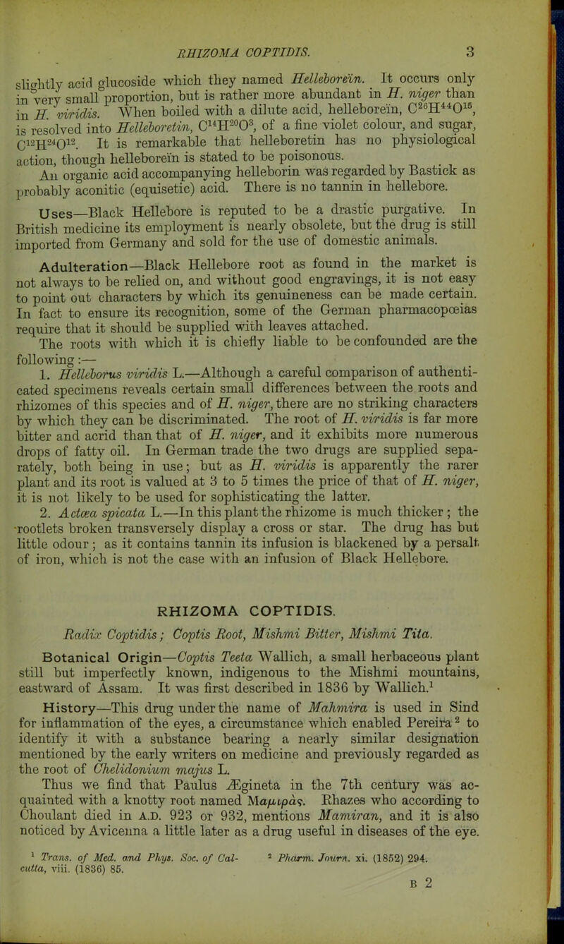 slightly acid glucoside which they named Helleborein. It occurs only in very small proportion, but is rather more abundant in H. niger than in H. viridis. When boiled with a dilute acid, helleborein, C26H44015, is resolved into Helleboretin, C14H20O3, of a fine violet colour, and sugar, Q12JJ24Q12 It is remarkable that helleboretin has no physiological action, though helleborein is stated to be poisonous. An organic acid accompanying helleborin was regarded by Bastick as probably aconitic (equisetic) acid. There is no tannin in hellebore. Uses—Black Hellebore is reputed to be a drastic purgative. In British medicine its employment is nearly obsolete, but the drug is still imported from Germany and sold for the use of domestic animals. Adulteration—Black Hellebore root as found in the market is not always to be relied on, and without good engravings, it is not easy to point out characters by which its genuineness can be made certain. In fact to ensure its recognition, some of the German pharmacopoeias require that it should be supplied with leaves attached. The roots with which it is chiefly liable to be confounded are the following:— 1. Helleborus viridis L.—Although a careful comparison of authenti- cated specimens reveals certain small differences between the roots and rhizomes of this species and of H. niger, there are no striking characters by which they can be discriminated. The root of H. viridis is far more bitter and acrid than that of H. niger, and it exhibits more numerous drops of fatty oil. In German trade the two drugs are supplied sepa- rately, both being in use; but as H. viridis is apparently the rarer plant and its root is valued at 3 to 5 times the price of that of H. niger, it is not likely to be used for sophisticating the latter. 2. Actcea spicata L.—In this plant the rhizome is much thicker ; the •rootlets broken transversely display a cross or star. The drug has but little odour; as it contains tannin its infusion is blackened by a persalt of iron, which is not the case with an infusion of Black Hellebore. RHIZOMA COPTIDIS. Radix Coptidis; Coptis Root, Mishmi Bitter, Mishmi Tita. Botanical Origin—Coptis Teeta Wallich, a small herbaceous plant still but imperfectly known, indigenous to the Mishmi mountains, eastward of Assam. It was first described in 1836 by Wallich.1 History—This drug under the name of Mahmira is used in Sind for inflammation of the eyes, a circumstance which enabled Pereira2 to identify it with a substance bearing a nearly similar designation mentioned by the early writers on medicine and previously regarded as the root of Chelidonium majus L. Thus we find that Paulus iEgineta in the 7th century was ac- quainted with a knotty root named Magupds. Rhazes who according to Choulant died in a.d. 923 or 932, mentions Mamiran, and it is also noticed by Avicenna a little later as a drug useful in diseases of the eye. 1 Trans, of Med. and Phys. Soc. of Cal- cutta, viii. (1836) 85. 2 Pharm. Jour)t. xi. (1852) 294. B 2