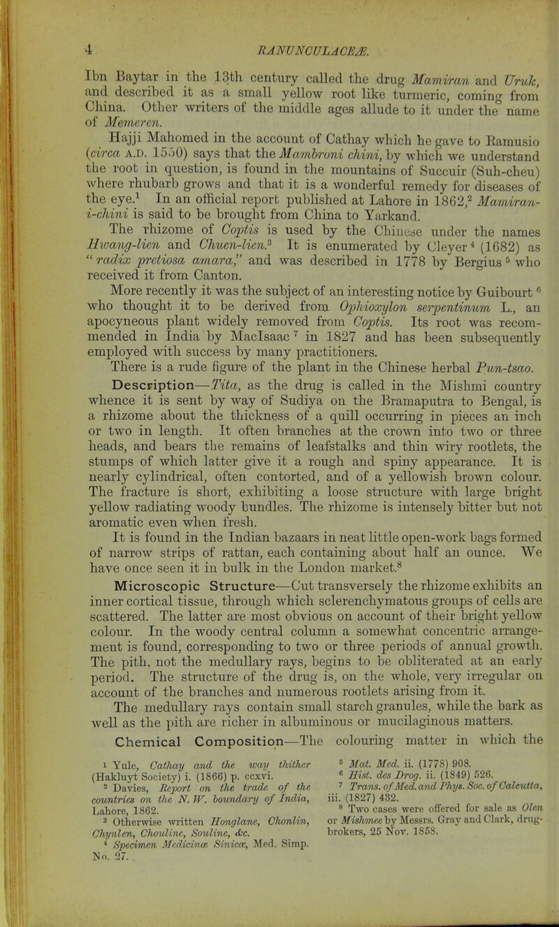 I bn Bay tar in the 13th century called the drug Mamiran and UrvJc, and described it as a small yellow root like turmeric, coming from China. Other writers of the middle ages allude to it under the^ name of Memeren. Hajji Mahomed in the account of Cathay which he gave to Bamusio {circa a.d. 1550) says that the Ma/mbroni chini, by which we understand the root in question, is found in the mountains of Succuir (Suh-cheu) where rhubarb grows and that it is a wonderful remedy for diseases of the eye.1 In an official report published at Lahore in 1862,2 Mamiran- i-chini is said to be brought from China to Yarkand. The rhizome of Coptis is used by the Chinese under the names Hwang-lien and Chum-lien.3 It is enumerated by Cleyer4 (1682) as “ radix pretiosa ama.ra,” and was described in 1778 by Bergius 5 * who received it from Canton. More recently it was the subject of an interesting notice by Guibourt0 who thought it to be derived from Ogthioxylon serpentinum L., an apocyneous plant widely removed from Coptis. Its root was recom- mended in India by Maclsaac 7 in 1827 and has been subsequently employed with success by many practitioners. There is a rude figure of the plant in the Chinese herbal Pun-tsao. Description—Tita, as the drug is called in the Mishmi country whence it is sent by way of Sudiya on the Bramaputra to Bengal, is a rhizome about the thickness of a quill occurring in pieces an inch or two in length. It often branches at the crown into two or three heads, and bears the remains of leafstalks and thin wiry rootlets, the stumps of which latter give it a rough and spiny appearance. It is nearly cylindrical, often contorted, and of a yellowish brown colour. The fracture is short, exhibiting a loose structure with large bright yellow radiating woody bundles. The rhizome is intensely bitter but not aromatic even when fresh. It is found in the Indian bazaars in neat little open-work bags formed of narrow strips of rattan, each containing about half an ounce. We have once seen it in bulk in the London market.8 Microscopic Structure—Cut transversely the rhizome exhibits an inner cortical tissue, through which sclerenchymatous groups of cells are scattered. The latter are most obvious on account of their bright yellow colour. In the woody central column a somewhat concentric arrange- ment is found, corresponding to two or three periods of annual growth. The pith, not the medullary rays, begins to be obliterated at an early period. The structure of the drug is, on the whole, very irregular on account of the branches and numerous rootlets arising from it. The medullary rays contain small starch granules, while the bark as well as the pith are richer in albuminous or mucilaginous matters. Chemical Composition—The colouring matter in which the 1 Yule, Cathay and the way thither (Hakluyt Society) i. (1866) p. eexvi. 2 Davies, Report on the trade of the countries on the N. TV. boundary of India, Lahore, 1862. 3 Otherwise written Ilonglanc, Chonlin, Chynlen, Chouline, Soutine, Ac. ■* Specimen Medicince Sinicce, Med. Simp. No. 27. 5 Mat. Med. ii. (1778) 908. 6 Hist, des JDrog. ii. (1849) 526. 7 Trans, of Med. and Phys. Soc. of Calcutta, iii. (1827) 432. 8 Two eases were offered for sale as Olcn or Mishmee by Messrs. Gray and Clark, drug- brokers, 25 Nov. 1858.