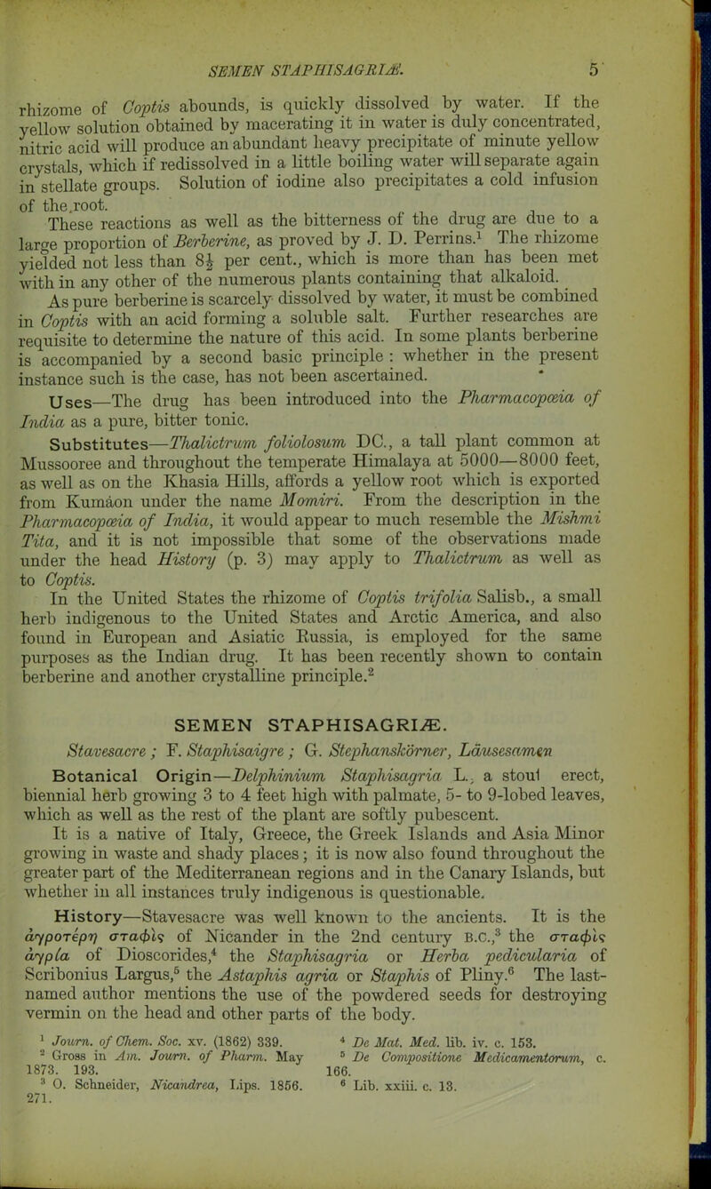 rhizome of Coptis abounds, is quickly dissolved by water. If the yellow solution obtained by macerating it in water is duly concentrated, nitric acid will produce an abundant heavy precipitate of minute yellow crystals, which if redissolved in a little boiling water will separate again in stellate groups. Solution of iodine also precipitates a cold infusion of the.root. . . , These reactions as well as the bitterness ot the drug are due to a large proportion of Berberine, as proved by J. D. Perrins.1 The rhizome yielded not less than 8£ per cent., which is more than has been met with in any other of the numerous plants containing that alkaloid. As pure berberine is scarcely dissolved by water, it must be combined in Coptis with an acid forming a soluble salt. Further researches are requisite to determine the nature of this acid. In some plants berberine is accompanied by a second basic principle : whether in the present instance such is the case, has not been ascertained. Uses—The drug has been introduced into the Pharmacopoeia of India as a pure, bitter tonic. Substitutes—Thalictrum foliolosum DC., a tall plant common at Mussooree and throughout the temperate Himalaya at 5000—8000 feet, as well as on the Khasia Hills, affords a yellow root which is exported from Kumaon under the name Momiri. From the description in the Pharmacopoeia of India, it would appear to much resemble the Mishmi Tita, and it is not impossible that some of the observations made under the head History (p. 3) may apply to Thalictrum as well as to Coptis. In the United States the rhizome of Coptis trifolia Salisb., a small herb indigenous to the United States and Arctic America, and also found in European and Asiatic Bussia, is employed for the same purposes as the Indian drug. It has been recently shown to contain berberine and another crystalline principle.2 SEMEN STAPHISAGRIiE. Stavesacre ; F. Staphisaigre; G. Stephanskomer, Lausesamen Botanical Origin—Delphinium Staphiscigria. L., a stoul erect, biennial herb growing 3 to 4 feet high with palmate, 5- to 9-lobed leaves, which as well as the rest of the plant are softly pubescent. It is a native of Italy, Greece, the Greek Islands and Asia Minor growing in waste and shady places; it is now also found throughout the greater part of the Mediterranean regions and in the Canary Islands, but whether in all instances truly indigenous is questionable. History—Stavesacre was well known to the ancients. It is the aypoTepr) aracbh of Nicander in the 2nd century B.c.,3 the o-Ta^t? aypla of Dioscorides,4 the Staphisagria or Herba pedicularia of Scribonius Largus,6 the Astapliis agria or Staphis of Pliny.6 The last- named author mentions the use of the powdered seeds for destroying vermin on the head and other parts of the body. 1 Journ. of Chem. Soc. xv. (1862) 839. 2 Gross in Am. Jcrum. of Pliarm. May 1873. 193. 3 O. Schneider, Nicandrea, Lips. 1856. 271. 4 Dc Mat. Med. lib. iv. c. 153. 5 De Compositione Medicamentorum, c. 166. 6 Lib. xxiii. c. 13.