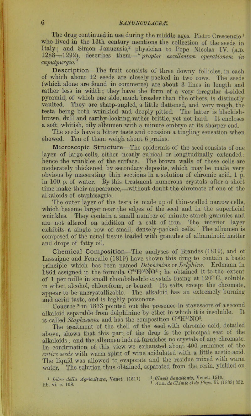 The drug continued in use during the middle ages. Pietro Crescenzio 1 who lived in the 13th century mentions the collection of the seeds in Italy; and Simon Januensis,2 physician to Pope Nicolas IV. (a.d. 1288—1292), describes them—“propter excellcntem opcrationem in caputpurgia.” Description—The fruit consists of three downy follicles, in each of which about 12 seeds are closely packed in two rows. The seeds (which alone are found in commerce) are about 3 lines in length and rather less in width; they have the form of a very irregular 4-sided pyramid, of which one side, much broader than the others, is distinctly vaulted. They are sharp-angled, a little flattened, and very rough, the testa being both wrinkled and deeply pitted. The latter is blackish- brown, dull and earthy-looking, rather brittle, yet not hard. It encloses a soft, whitish, oily albumen with a minute embryo at its sharper end. The seeds have a bitter taste and occasion a tingling sensation when chewed. Ten of them weigh about 6 grains. Microscopic Structure—The epidermis of the seed consists of one layer of large cells, either nearly cubical or longitudinally extended : hence the wrinkles of the surface. The brown walls of these cells are moderately thickened by secondary deposits, which may be made very obvious by macerating thin sections in a solution of chromic acid, 1 p. in 100 p. of water. By this treatment numerous crystals after a short time make their appearance,—without doubt the chromate of oue of the alkaloids of staphisagria. The outer layer of the testa is made up of thin-walled narrow cells, which become larger near the edges of the seed and in the superficial wrinkles. They contain a small number of minute starch granules and are not altered on addition of a salt of iron. The interior layer exhibits a single row of small, densely-packed cells. The albumen is composed of the usual tissue loaded with granules of albuminoid matter and drops of fatty oil. Chemical Composition—The analyses of Braudes (1819), and of Lassaigne and Eeneulle (1819) have shown this drug to contain a basic principle which has been named Delphinine or Delphine. Erdmann in 1864 assigned it the formula C24H35N02; he obtained it to the extent of 1 per mille in small rhombohedric crystals fusing at 120° C., soluble in ether, alcohol, chloroform, or benzol. Its salts, except the chromate, appear to be uncrystallizable. The alkaloid has an extremely burning and acrid taste, and is highly poisonous. Couerbe 3 in 1833 pointed out the presence in stavesacre of a second alkaloid separable from delphinine by ether in which it is insoluble. It is called Staphisaine and has the composition C16H23N02. The treatment of the shell of the seed with chromic acid, detailed above, shows that this part of the drug is the principal seat ol the alkaloids; and the albumen indeed furnishes no crystals of any chromate. In confirmation of this view we exhausted about 400 grammes of the entire seeds with warm spirit of wine acidulated with a little acetic acid. The liquid was allowed to evaporate and the residue mixed with warm water. The solution thus obtained, separated from the resin, yielded on 1 Libro della Agricultural Venet. (1511) 2 Clavis Sanationis, Venet. 1510. lih vi c 108 3 Ann. d,e Chimic ct de Phys. In. (1833) 352.