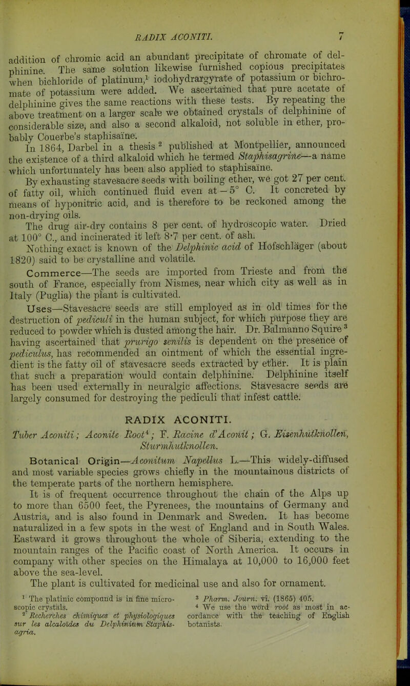 addition of chromic acid an abundant precipitate of chromate of del- phinine The same solution likewise furnished copious precipitates when bichloride of platinum,1 iodohydrargyrate of potassium or bichro- mate of potassium were added. We ascertained that pure acetate of delphinine gives the same reactions with these tests. By repeating the above treatment on a larger scalp we obtained crystals of delphinine of considerable size, and also a second alkaloid, not soluble in ether, pio- bably Couerbe’s staphisaine. In 1864, Darbel in a thesis 2 published at Montpellier, announced the existence of a third alkaloid which he termed Staphisagrine—a name which unfortunately has been also applied to staphisaine. By exhausting stavesacre seeds with boiling ether, we got 27 per cent, of fatty oil, which continued fluid even at —5 C. It concreted by means of hyponitric acid, and is therefore to be reckoned among the non-drying oils. . The drug air-dry contains 8 per cent, of hydroscopic water. Dried at 100° C., and incinerated it left 8-7 per cent, of ash. Nothing exact is known of the Dclphinic acid of Hofschlager (about 1820) said to be crystalline and volatile. Commerce—The seeds are imported from Trieste and from the south of France, especially from Nismes, near which city as well as in Italy (Puglia) the plant is cultivated. Uses—Stavesacre seeds are still employed as in old times for the destruction of pediculi in the human subject, for which purpose they are reduced to powder which is dusted among the hair. Dr. Balmanno Squire 3 having ascertained that prurigo senilis is dependent on the presence of pcdicidus, has recommended an ointment of which the essential ingre- dient is the fatty oil of stavesacre seeds extracted by ether. It is plain that such a preparation would contain delphinine. Delphinine itself has been used externally in neuralgic affections. Stavesacre seeds are largely consumed for destroying the pediculi that infest cattle. RADIX ACONITI. Tuber Aconiti; Aconite Root4; F. Racine d'A conit; G. Eiscnhutknollen, Sturmhutknollen. Botanical Origin—Aconitum Napcllus L.—This widely-diffused and most variable species grows chiefly in the mountainous districts of the temperate parts of the northern hemisphere. It is of frequent occurrence throughout the chain of the Alps up to more than 6500 feet, the Pyrenees, the mountains of Germany and Austria, and is also found in Denmark and Sweden. It has become naturalized in a few spots in the west of England and in South Wales. Eastward it grows throughout the whole of Siberia, extending to the mountain ranges of the Pacific coast of North America. It occurs in company with other species on the Himalaya at 10,000 to 16,000 feet above the sea-level. The plant is cultivated for medicinal use and also for ornament. 1 The platinic compound is in fine micro- scopic crystals. 2 Recherches chimiques et physiologiqucs sur les alcalo'ides du Delphinium Staphis- agria. 3 Pharm. Joum. vi. (1865) 405. 4 We use the word root as most in ac- cordance with the teaching of English botanists.
