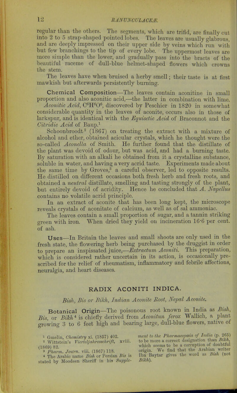 regular than the others. The segments, which are trifid, are finally cut into 2 to 5 strap-shaped pointed lobes. The leaves are usually glabrous, and are deeply impressed on their upper side by veins which run with but few branchings to the tip of every lobe. The uppermost leaves are more simple than the lower, and gradually pass into the bracts of the beautiful raceme of dull-blue helmet-shaped flowers which crowns the stem. The leaves have when bruised a herby smell; their taste is at first mawkish but afterwards persistently burning. Chemical Composition—The leaves contain aconitine in small proportion and also aconitic acid,—the latter in combination with lime. Aconitic Acid, C6H606, discovered by Peschier in 1820 in somewhat considerable quantity in the leaves of aconite, occurs also in those of larkspur, and is identical with the Equisetic Acid of Braconnot and the Citridic Acid of Baup.1 Schoonbroodt2 3 4 (1867) on treating the extract with a mixture of alcohol and ether, obtained acicular crystals, which he thought were the so-called Acondla of Smith. He further found that the distillate of the plant was devoid of odour, but was acid, and had a burning taste. By saturation with an alkali he obtained from it a crystalline substance, soluble in water, and having a very acrid taste. Experiments made about the same time by Groves/ a careful observer, led to opposite results. He distilled on different occasions both fresh herb and fresh roots, and obtained a neutral distillate, smelling and tasting strongly of the plant, but entirely devoid of acridity. Hence he concluded that A. Napellus contains no volatile acrid principle. In an extract of aconite that has been long kept, the microscope reveals crystals of aconitate of calcium, as well as of sal ammoniac. The leaves contain a small proportion of sugar, and a tannin striking green with iron. When dried they yield on incineration 16'6 per cent, of ash. Uses—In Britain the leaves and small shoots are only used in the fresh state, the flowering herb being purchased by the druggist in order to prepare an inspissated juice,—Extractum Aconiti. This preparation, which is considered rather uncertain in its action, is occasionally pre- scribed for the relief of rheumatism, inflammatory and febrile affections, neuralgia, and heart diseases. RADIX ACONITI INDICA. Bish, Bis or Bikh, Indian Aconite Boot, Nepal Aconite. Botanical Origin—The poisonous root known in India as Bish, Bis, or Bikh4 is chiefly derived from Aconitun ferox Wallicli, a plant growing 3 to 6 feet high and bearing large, dull-blue flowers, native ot 1 Gmelin, Chemistry xi. (1857) 402. 2 Wittsteiu’s Vierleljahresschrift, xviii. (1869) 82. 3 Pharm. Journ. viii. (1867) 118. 4 The Arabic name Bish or Persian Bis is stated by Moodeen Sheriff in his Supple- ment to the Pharmacopoeia of India (p. 265) to he more a correct designation than Bikh, which seems to be a corruption of doubtful origin. We find that the Arabian writer Ibn Baytar gives the word as Bish (not Bikh).