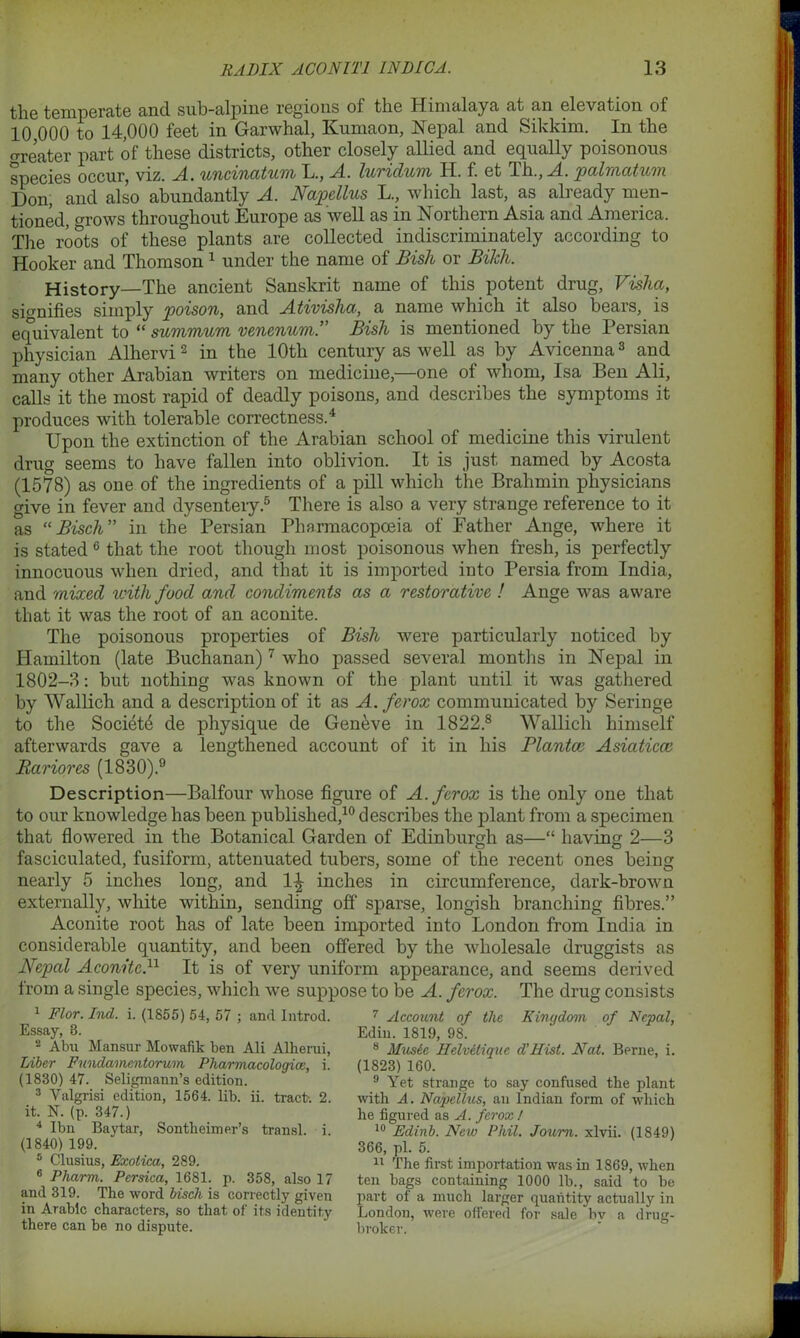 the temperate and sub-alpine regions of the Himalaya at an elevation of 10 000 to 14,000 feet in Garwhal, Kumaon, Nepal and Sikkim. In the o-reater part of these districts, other closely allied and equally poisonous species occur, viz. XL. uncinatum L., A. luridum II. f. et Th., A. palmatum Don, and also abundantly A. Napellus L., which last, as already men- tioned, grows throughout Europe as well as in Northern Asia and America. The roots of these plants are collected indiscriminately according to Hooker and Thomson 1 under the name of Bish or Bikh. History—The ancient Sanskrit name of this potent drug, Visha, signifies simply 'poison, and Ativisha, a name which it also bears, is equivalent to “ summum venenum.” Bish is mentioned by the Persian physician Alhervi2 in the 10th century as well as by Avicenna3 and many other Arabian writers on medicine,—one of whom, Isa Ben Ali, calls it the most rapid of deadly poisons, and describes the symptoms it produces with tolerable correctness.4 Upon the extinction of the Arabian school of medicine this virulent drug seems to have fallen into oblivion. It is just named by Acosta (1578) as one of the ingredients of a pill which the Brahmin physicians give in fever and dysentery.5 There is also a very strange reference to it as “ Bisch” in the Persian Pharmacopoeia of Father Ange, where it is stated 6 that the root though most poisonous when fresh, is perfectly innocuous when dried, and that it is imported into Persia from India, and mixed with food and condiments as a restorative ! Ange was aware that it was the root of an aconite. The poisonous properties of Bish were particularly noticed by Hamilton (late Buchanan)7 who passed several months in Nepal in 1802-8: but nothing was known of the plant until it was gathered by Wallich and a description of it as A. ferox communicated by Seringe to the Society de physique de Geneve in 1822.8 Wallich himself afterwards gave a lengthened account of it in his Planter Asiaticcc Rariores (1830).9 Description—Balfour whose figure of A. ferox is the only one that to our knowledge has been published,10 describes the plant from a specimen that flowered in the Botanical Garden of Edinburgh as—“ having 2—3 fasciculated, fusiform, attenuated tubers, some of the recent ones being nearly 5 inches long, and 1-| inches in circumference, dark-brown externally, white within, sending off sparse, longish branching fibres.” Aconite root has of late been imported into London from India in considerable quantity, and been offered by the wholesale druggists as Nepal Aconite.11 It is of very uniform appearance, and seems derived iroin a single species, which we suppose to be A. ferox. The drug consists 1 Flor. hid. i. (1855) 54, 57 ; and Introd. Essay, 8. 2 Aim Mansur Mowafik ben Ali Alherui, Liber Fnndamentorum Pharmacologies, i. (1830) 47. Seligmann’s edition. 3 Valgrisi edition, 1564. lib. ii. tract-. 2. it. N. (p. 347.) 4 Ibn Baytar, Sontheimer’s transl. i. (1840) 199. 5 Clusius, Exotica, 289. 6 Pharm. Persica, 1681. p. 358, also 17 and 319. The word bisch is correctly given in Arabic characters, so that of its identity there can be no dispute. 7 Account of the Kingdom of Nepal, Ediu. 1819, 98. 8 Music Helvitiquc d’Hist. Nat. Berne, i. (1823) 160. 9 Yet strange to say confused the plant with A. Napellus, an Indian form of which he figured as A. ferox ! 10 Edinb. New Phil. Joum. xlvii. (1849) 366, pi. 5. 11 The first importation was in 1869, when ten bags containing 1000 lb., said to be part of a much larger quantity actually in London, were offered for sale bv a drug- broker.