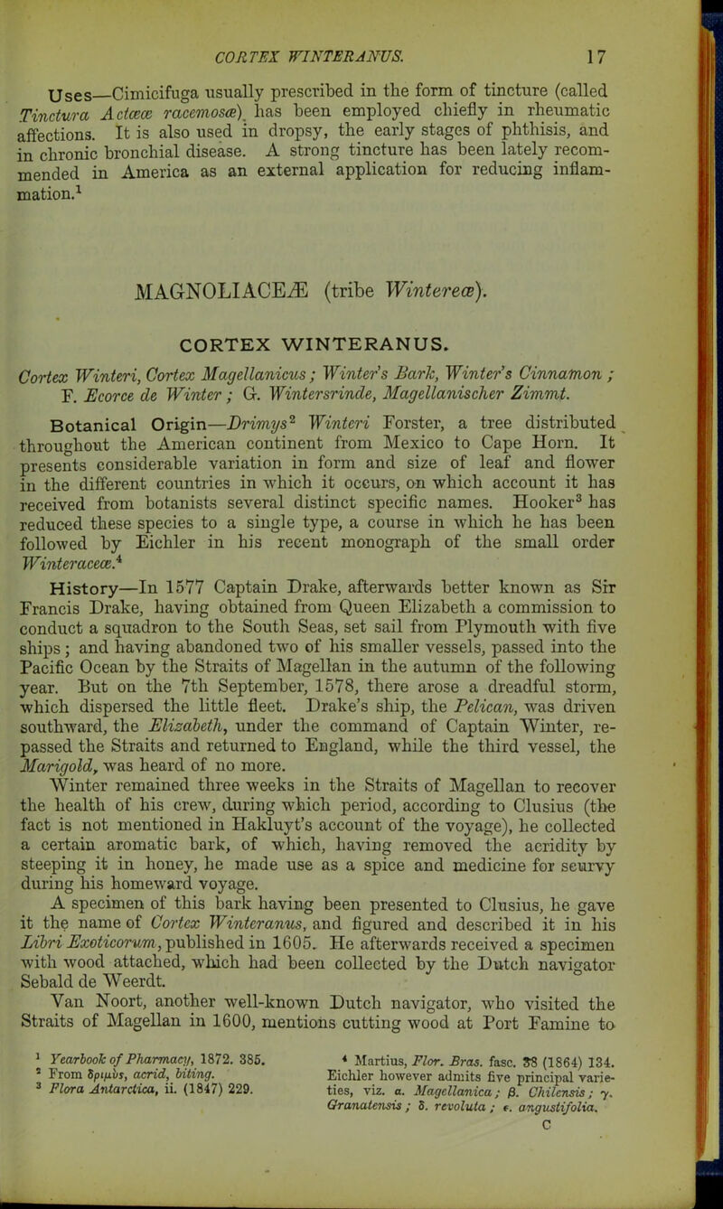 Uses Cirnicifuga usually prescribed in the form of tincture (called Tindura Adcece racemosce) has been employed chiefly in rheumatic affections. It is also used in dropsy, the early stages of phthisis, and in chronic bronchial disease. A strong tincture has been lately recom- mended in America as an external application for reducing inflam- mation.1 MAG-NOLIACEiE (tribe Winterece). CORTEX WINTERANUS. Cortex Winteri, Cortex Magellanicus; Winters Baric, Winter’s Cinnamon ; F. Ecorce de Winter; Gf. Wintersrinde, MagelLanischer Zimmt. Botanical Origin—Drimys2 Winteri Forster, a tree distributed throughout the American continent from Mexico to Cape Horn. It presents considerable variation in form and size of leaf and flower in the different countries in which it occurs, on which account it has received from botanists several distinct specific names. Hooker3 has reduced these species to a single type, a course in which he has been followed by Eichler in his recent monograph of the small order Winter acece.A History—In 1577 Captain Drake, afterwards better known as Sir Francis Drake, having obtained from Queen Elizabeth a commission to conduct a squadron to the South Seas, set sail from Plymouth with five ships; and having abandoned two of his smaller vessels, passed into the Pacific Ocean by the Straits of Magellan in the autumn of the following year. But on the 7th September, 1578, there arose a dreadful storm, which dispersed the little fleet. Drake’s ship, the Pelican, was driven southward, the Elizabeth, under the command of Captain Winter, re- passed the Straits and returned to England, while the third vessel, the Marigoldy was heard of no more. Winter remained three weeks in the Straits of Magellan to recover the health of his crew, during which period, according to Clusius (the fact is not mentioned in Hakluyt’s account of the voyage), he collected a certain aromatic bark, of which, having removed the acridity by steeping it in honey, he made use as a spice and medicine for scurvy during his homeward voyage. A specimen of this bark having been presented to Clusius, he gave it the name of Cortex Winteranus, and figured and described it in his Libri Exoticorum , published in 1605. He afterwards received a specimen with wood attached, which had been collected by the Dutch navigator Sebald de Weerdt. Van Noort, another well-known Dutch navigator, who visited the Straits of Magellan in 1600, mentions cutting wood at Port Famine to 1 Yearbook of Pharmacy, 1872. 385. * Martius, Flor. Bras. fasc. 33 (1864) 134. s From Sptfivs, acrid, biting. Eichler however admits five principal varie- 3 Flora Antarctica, ii. (1847) 229. ties, viz. a. Magcllanica; /9. Chilcnsis; y. Granatensis ; S. revoluta ; t. angustifolia. C