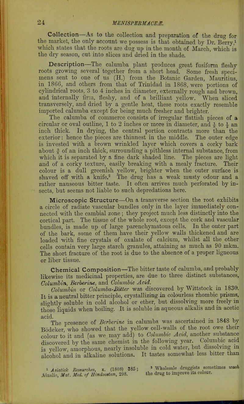 Collection—As to the collection and preparation of the drug for the market, the only account we possess is that obtained by Dr. Berry,1 which states that the roots are dug up in the month of March, which is the dry season, cut into slices and dried in the shade. Description—The calumba plant produces great fusiform fleshy roots growing several together from a short head. Some fresh speci- mens sent to one of us (IT.) from the Botanic Garden, Mauritius, in 1866, and others from that of Trinidad in 1868, were portions of cylindrical roots, 3 to 4 inches in diameter, externally rough and brown, and internally firm, fleshy, and of a brilliant yellow. When sliced transversely, and dried by a gentle heat, these roots exactly resemble imported calumba except for being much fresher and brighter. The calumba of commerce consists of irregular flatfish pieces of a circular or oval outline, 1 to 2 inches or more in diameter, and i to \ an inch thick. In drying, the central portion contracts more than the exterior: hence the pieces are thinnest in the middle. The outer edge is invested with a brown wrinkled layer which covers a corky bark about f of an inch thick, surrounding a pithless internal substance, from which it is separated by a fine dark shaded line. The pieces are light and of a corky texture, easily breaking with a mealy fracture. Their colour is a dull greenish yellow, brighter when the outer surface is shaved off with a knife.2 The drug has a weak musty odour and a rather nauseous bitter taste. It often arrives much perforated by in- sects, but seems not liable to such depredations here. Microscopic Structure—On a transverse section the root exhibits a circle of radiate vascular bundles only in the layer immediately con- nected with the cambial zone; they project much less distinctly into the cortical part. The tissue of the whole root, except the cork and vascular bundles, is made up of large parenchymatous cells. In the outer part of the bark, some of them have their yellow walls thickened and are loaded with fine crystals of oxalate of calcium, whilst all the other cells contain very large starch granules, attaining as much as 90 mkm. The short fracture of the root is due to the absence of a proper ligneous or liber tissue. Chemical Composition—The bitter taste of calumba, and probably likewise its medicinal properties, are due to three distinct substances, Columbia, Berberine, and Columbic Acid. Columbia or Columba-Bitter was discovered by Wittstock in 1830. It is a neutral bitter principle, crystallizing in colourless rhombic prisms, slightly soluble in cold alcohol or ether, but dissolving more freely in those liquids when boiling. It is soluble in aqueous alkalis and in acetic aCld The presence of Berbcrinc in calumba was ascertained in 1848 by Bodeker, who showed that the yellow cell-walls of the root owe their colour to it and (as we may add) to Columbic Acid, anothei substance discovered by the same chemist in the following year. Columbic acid is yellow, amorphous, nearly insoluble in cold water, but dissolving in alcohol and in alkaline solutions. It tastes somewhat less bitter than 1 Asiatick Researches, x. (1808) 385 ; Ainslie, Mat. Med. of Hindooslan, 298. 3 Wholesale druggists sometimes wash the drug to improve its colour.