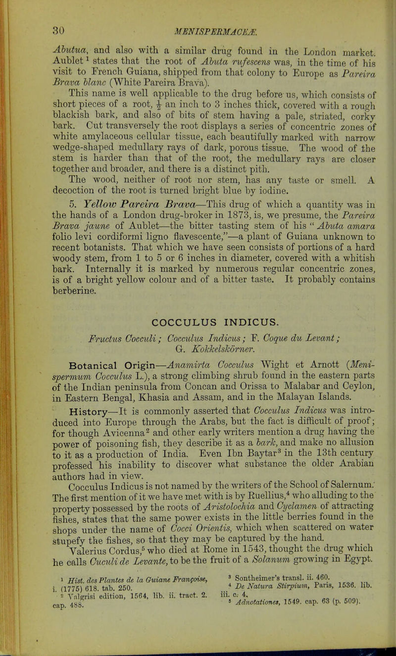 Abutua, and also with a similar drug found in the London market. Aublet1 states that the root of Abuta rufescens was, in the time of his visit to French Guiana, shipped from that colony to Europe as Pareira Brava blanc (White Pareira Brava). This name is well applicable to the drug before us, which consists of short pieces of a root, £ an inch to 3 inches thick, covered with a rough blackish bark, and also of bits of stem having a pale, striated, corky bark. Cut transversely the root displays a series of concentric zones of white amylaceous cellular tissue, each beautifully marked with narrow wedge-shaped medullary rays of dark, porous tissue. The wood of the stem is harder than that of the root, the medullary rays are closer together and broader, and there is a distinct pith. The wood, neither of root nor stem, has any taste or smell. A decoction of the root is turned bright blue by iodine. 5. Yellow Pareira Brava—This drug of which a quantity was in the hands of a London drug-broker in 1873, is, we presume, the Pareira Brava jaune of Aublet—the bitter tasting stem of his “ Abuta amara folio levi cordiformi ligno flavescente,”—a plant of Guiana unknown to recent botanists. That which we have seen consists of portions of a hard woody stem, from 1 to 5 or 6 inches in diameter, covered with a whitish bark. Internally it is marked by numerous regular concentric zones, is of a bright yellow colour and of a bitter taste. It probably contains berberine. COCCULUS INDICUS. Fructus Cocculi ; Cocculus Indicus; F. Coque du Levant; G. Kokkelskorner. Botanical Origin—Anamirta Cocculus Wight et Arnott (Meni- spermum Cocculus L.), a strong climbing shrub found in the eastern parts of the Indian peninsula from Concan and Orissa to Malabar and Ceylon, in Eastern Bengal, Khasia and Assam, and in the Malayan Islands. History—It is commonly asserted that Cocculus Indicus was intro- duced into Europe through the Arabs, but the fact is difficult of proof; for though Avicenna2 and other early writers mention a drug having the power of poisoning fish, they describe it as a bark, and make no allusion to it as a production of India. Even Ibn Baytar3 in the 13th century professed his inability to discover what substance the older Arabian authors had in view. Cocculus Indicus is not named by the writers of the School of Salernum. The first mention of it we have met with is by Ruellius,4 who alluding to the property possessed by the roots of Aristolochia and Cyclamen of attiacting fishes, states that the same power exists in the little berries found in the shops under the name of Cocci Oricntis, which when scattered on water stupefy the fishes, so that they may be captured by the hand. Valerius Cordus,5 who died at Rome in 1543, thought the drug which he calls Cuculi de Levantc, to be the fruit of a Solanum growing in Egypt. 1 Hist, des Plantes de la Guiane Frangoise, i. (1775) 618. tab. 250. 2 Vnlgrisi edition, 1564, lib. ii. tract. 2. cap. 488. 3 Sontbeimer’s transl. ii. 460. 4 De Natura Stirpium, Paris, 1536. lib. iii. c. 4. B Adnotationes, 1549. cap. 63 (p. 509).