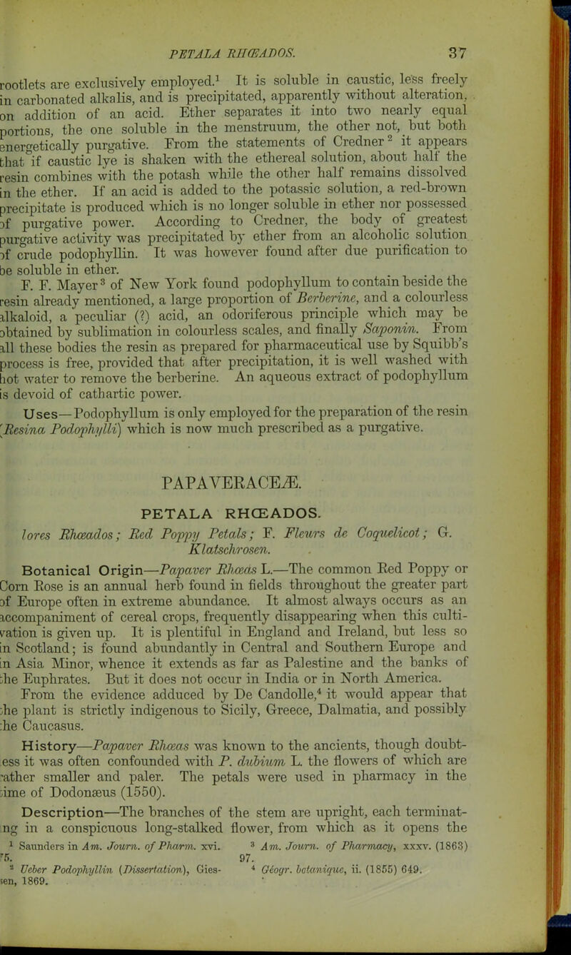 rootlets are exclusively employed.1 It is soluble in caustic, less freely in carbonated alkalis, and is precipitated, apparently without alteration, on addition of an acid. Ether separates it into two nearly equal portions, the one soluble in the menstruum, the other not, but both energetically purgative. Erom the statements of Credner2 it appears that if caustic lye is shaken with the ethereal solution, about halt the resin combines with the potash while the other half remains dissolved in the ether. If an acid is added to the potassic solution, a red-brown precipitate is produced which is no longer soluble in ether nor^possessed }f purgative power. According to Credner, the body of greatest purgative activity was precipitated by ether from an alcoholic solution of crude podophyllin. It was however found after due purification to be soluble in ether. F. F. Mayer3 of New York found podophyllum to contain beside the resin already mentioned, a large proportion of Berberine, and a colourless alkaloid, a peculiar (?) acid, an odoriferous principle which may be obtained by sublimation in colourless scales, and finally Saponin. From all these bodies the resin as prepared for pharmaceutical use by Squibb s process is free, provided that after precipitation, it is well washed with hot water to remove the berberine. An aqueous extract of podophyllum is devoid of cathartic power. Uses—Podophyllum is only employed for the preparation of the resin [Resina Podophylli) which is now much prescribed as a purgative. PAPAVERACEiE. PETALA RHCEADOS. lores Rhceados; Red Poppy Petals; F. Fleurs de Coquelicot; G. Klatschrosen. Botanical Origin—Papaver Rhceas L.—The common Red Poppy or Corn Rose is an annual herb found in fields throughout the greater part Df Europe often in extreme abundance. It almost always occurs as an accompaniment of cereal crops, frequently disappearing when this culti- vation is given up. It is plentiful in England and Ireland, but less so in Scotland; is found abundantly in Central and Southern Europe and in Asia Minor, whence it extends as far as Palestine and the banks of die Euphrates. But it does not occur in India or in North America. From the evidence adduced by De Candolle,4 it would appear that die plant is strictly indigenous to Sicily, Greece, Dalmatia, and possibly die Caucasus. History—Papaver Rhceas was known to the ancients, though doubt- ess it was often confounded with P. dubium L. the flowers of which are 'ather smaller and paler. The petals were used in pharmacy in the dme of Dodonseus (1550). Description—The branches of the stem are upright, each terminat- ng in a conspicuous long-stalked flower, from which as it opens the 1 Saunders in Am. Joum. of Pharm. xvi. 3 Am. Journ. of Pharmacy, xxxv. (1863) 7 5. 97. - Ueber Podophyllin {Dissertation), Gies- 4 Geogr. botanicjuc, ii. (1855) 649. sen, 1869.