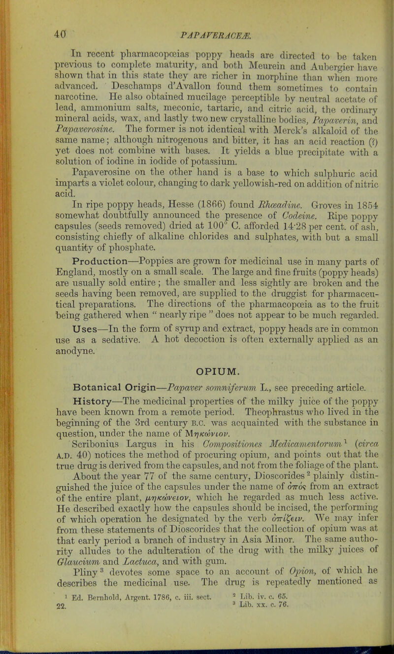 In recent pharmacopoeias poppy heads are directed to be taken previous to complete maturity, and both Meurein and Aubergier have shown that in this state they are richer in morphine than when more advanced. Deschamps d’Avallon found them sometimes to contain narcotine. He also obtained mucilage perceptible by neutral acetate of lead, ammonium salts, meconic, tartaric, and citric acid, the ordinary mineral acids, wax, and lastly two new crystalline bodies, Papaverin, and Papaverosine. The former is not identical with Merck’s alkaloid of the same name; although nitrogenous and bitter, it has an acid reaction (?) yet does not combine with bases. It yields a blue precipitate with a solution of iodine in iodide of potassium. Papaverosine on the other hand is a base to which sulphuric acid imparts a violet colour, changing to dark yellowish-red on addition of nitric acid. In ripe poppy heads, Hesse (1866) found Bhoeadine. Groves in 1854 somewhat doubtfully announced the presence of Codeine. Ripe poppy capsules (seeds removed) dried at 100° C. afforded 14'28 per cent, of ash, consisting chiefly of alkaline chlorides and sulphates, with but a small quantity of phosphate. Production—Poppies are grown for medicinal use in many parts of England, mostly on a small scale. The large and fine fruits (poppy heads) are usually sold entire ; the smaller and less sightly are broken and the seeds having been removed, are supplied to the druggist for pharmaceu- tical preparations. The directions of the pharmacopoeia as to the fruit being gathered when “ nearly ripe ” does not appear to be much regarded. Uses—In the form of syrup and extract, poppy heads are in common use as a sedative. A hot decoction is often externally applied as an anodyne. OPIUM. Botanical Origin—Papaver somniferum L., see preceding article. History—The medicinal properties of the milky juice of the poppy have been known from a remote period. Theophrastus who lived in the beginning of the 3rd century B.c. was acquainted with the substance in question, under the name of Mr/rcooviov. Scribonius Largus in his Compositiones Medicamentorum1 (circa a.d. 40) notices the method of procuring opium, and points out that the true drug is derived from the capsules, and not from the foliage of the plant. About the year 77 of the same century, Dioscorides2 plainly distin- guished the juice of the capsules under the name of o7ro? from an extract of the entire plant, fi^Kcoveiov, which he regarded as much less active. He described exactly how the capsules should be incised, the performing of which operation he designated by the verb otti&iv. We may infer from these statements of Dioscorides that the collection of opium was at that early period a branch of industry in Asia Minor. The same autho- rity alludes to the adulteration of the drug with the milky juices of Glaucium and Lactuca, and with gum. Pliny3 devotes some space to an account of Option, of which he describes the medicinal use. The drug is repeatedly mentioned as 1 Ed. Bernhold, Argent. 1786, c. iii. sect.  Lib. iv. c. 65. 22. 3 Lib. xx. c. 76.