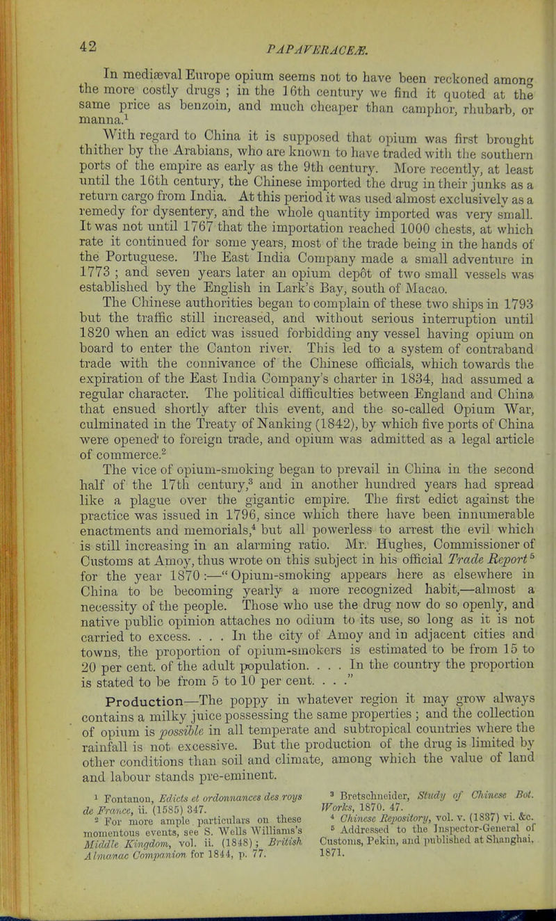 In mediaeval Europe opium seems not to have been reckoned amon the more costly drugs ; in the 16th century we find it quoted at the same price as benzoin, and much cheaper than camphor, rhubarb, or manna.1 With regard to China it is supposed that opium was first brought thither by the Arabians, who are known to have traded with the southern ports of the empire as early as the 9th century. More recently, at least until the 16th century, the Chinese imported the drug in their junks as a return cargo from India. At this period it was used almost exclusively as a remedy for dysentery, and the whole quantity imported was very small. It was not until 1767 that the importation reached 1000 chests, at which rate it continued for some years, most of the trade being in the hands of the Portuguese. The East India Company made a small adventure in 1773 ; and seven years later an opium depot of two small vessels was established by the English in Lark’s Bay, south of Macao. The Chinese authorities began to complain of these two ships in 1793 but the traffic still increased, and without serious interruption until 1820 when an edict was issued forbidding any vessel having opium on board to enter the Canton river. This led to a system of contraband trade with the connivance of the Chinese officials, which towards the expiration of the East India Company’s charter in 1834, had assumed a regular character. The political difficulties between England and China that ensued shortly after this event, and the so-called Opium War, culminated in the Treat}^ of Nanking (1842), by which five ports of China were opened’ to foreign trade, and opium was admitted as a legal article of commerce.2 The vice of opium-smoking began to prevail in China in the second half of the 17th century,3 and in another hundred years had spread like a plague over the gigantic empire. The first edict against the practice was issued in 1796, since which there have been innumerable enactments and memorials,4 but all powerless to arrest the evil which is still increasing in an alarming ratio. Mr. Hughes, Commissioner of Customs at Amoy, thus wrote on this subject in his official Trade Report5 for the year 1870 :—“ Opium-smoking appears here as elsewhere in China to be becoming yearly a more recognized habit,—almost a necessity of the people. Those who use the drug now do so openly, and native public opinion attaches no odium to its use, so long as it is not carried to excess. ... In the city of Amoy and in adjacent cities and towns, the proportion of opium-smokers is estimated to be from 15 to 20 per cent, of the adult population. ... In the country the proportion is stated to be from 5 to 10 per cent. ...” Production—The poppy in whatever region it may grow always contains a milky juice possessing the same properties ; and the collection of opium is possible in all temperate and subtropical countries where the rainfall is not excessive. But the production of the drug is limited by other conditions than soil and climate, among which the value of land and labour stands pre-eminent. 1 Fontanon, Edicts el ordonnances des roys de France, ii. (1585) 347. 2 For more ample particulars on these momentous events, see S. Wells Williams’s Middle Kingdom, vol. ii. (1848)j British AlmoMac Companion for 1844, p. 77. 3 Bretschneider, Study of Chinese Bot. Works, 1870. 47. 4 Chinese Bejwsitory, vol. v. (1837) vi. &c. B Addressed to the Inspector-General of Customs, Pekin, and published at Shanghai. 1871.