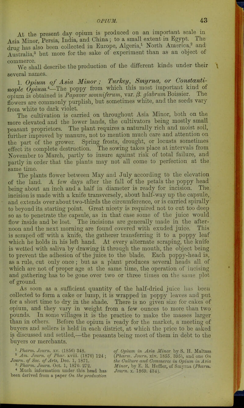 At the present day opium is produced on an important scale in Asia Minor, Persia, India, and China; to a small extent in Egypt. The drug has also been collected in Europe, Algeria,1 North America,2 and Australia,3 4 hut more for the salce of experiment than as an object of commerce. We shall describe the production of the different kinds under their several names. 1. Opium of Asia Minor ; Turkey, Smyrna, or Constanti- nople Opium.*—The poppy from which this most important kind of opium is obtained is Papaver sornniferum, var. /3. ylabrum Boissier. The flowers are commonly purplish, but sometimes white, and the seeds vary from white to dark violet. The cultivation is carried on throughout Asia Minor, both on the more elevated and the lower lands, the cultivators being mostly small peasant proprietors. The plant requires a naturally rich and moist soil, further improved by manure, not to mention much care and attention on the part of the grower. Spring frosts, drought, or locusts sometimes effect its complete destruction. The sowing takes place at intervals from November to March, partly to insure against risk of total failure, and partly in order that the plants may not all come to perfection at the same time. The plants flower between May and July according to the elevation of the land. A few days after the fall of the petals the poppy head being about an inch and a half in diameter is ready for incision. The incision is made with a knife transversely, about half-way up the capsule, and extends over about two-thirds the circumference, or is carried spirally to beyond its starting point. Great nicety is required not to cut too deep so as to penetrate the capsule, as in that case some of the juice would flow inside and be lost. The incisions are generally made in the after- noon and the next morning are found covered with exuded juice. This is scraped off with a knife, the gatherer transferring it to a poppy leaf which he holds in his left hand. At every alternate scraping, the knife is wetted with saliva by drawing it through the mouth, the object being to prevent the adhesion of the juice to the blade. Each poppy-head is, as a rule, cut only once; but as a plant produces several heads all of which are not of proper age at the same time, the operation of incising and gathering has to be gone over two or three times on the same plot of ground. As soon as a sufficient quantity of the half-dried juice has been collected to form a cake or lump, it is wrapped in poppy leaves and put for a short time to dry in the shade. There is no given size for cakes of opium, and they vary in weight from a few ounces to more than two pounds. In some villages it is the practice to make the masses larger than in others. Before the opium is ready for the market, a meeting of buyers and sellers is held in each district, at which the price to be asked is discussed and settled,—the peasants being most of them in debt to the buyers or merchants. 1 Pliarm. Journ. xv. (1856) 348. 2 Am. Journ. of Phar. xviii. (1870) 124 ; Journ. of Soc. of Arts, Dec. 1, 1871. 3 Pliarm. Journ. Oct. 1, 1870. 272. 4 Much information under this head has been derived from a paper On the production of Opium in Asia Minor by S. H. Maltass (Pharm. Journ. xiv. 1855. 395), and one On the Culture and Commerce in Opium in Asia Minor, by E. R. Heffler, of Smyrna {Pharm. Journ. x. 1869. 434).
