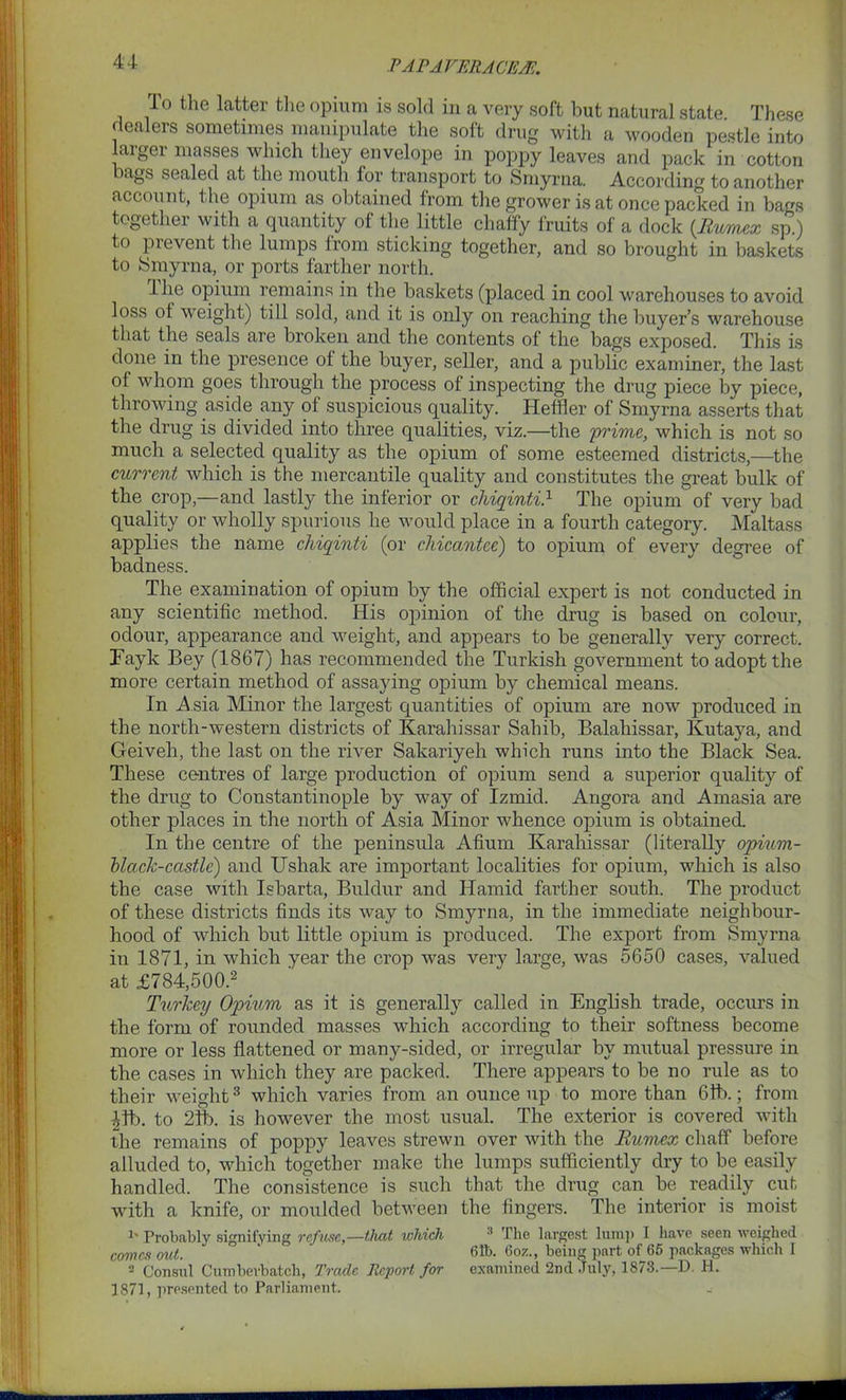 P APAVER.ACE.M. lo the latter the opium is sold in a very soft hut natural state. These dealers sometimes manipulate the soft drug with a wooden pestle into larger masses which they envelope in poppy leaves and pack in cotton tigs sealed at the mouth for transport to Smyrna. According to another account, the opium as obtained from the grower is at once packed in bags together with a quantity of the little chaffy fruits of a dock (Eumex sp.) to prevent the lumps from sticking together, and so brought in baskets to Smyrna, or ports farther north. 1 lie opium remains in the baskets (placed in cool warehouses to avoid loss of weight) till sold, and it is only on reaching the buyer’s warehouse that the seals are broken and the contents of the bags exposed. This is done in the presence of the buyer, seller, and a public examiner, the last of whom goes through the process of inspecting the drug piece by piece, throwing aside any of suspicious quality. Heftier of Smyrna asserts that the drug is divided into three qualities, viz.—the 'prime, which is not so much a selected quality as the opium of some esteemed districts,—the current which is the mercantile quality and constitutes the great bulk of the crop,—and lastly the inferior or chiqinti.1 The opium of very bad quality or wholly spurious he would place in a fourth category. Maltass applies the name chiqinti (or cliicantce) to opium of every degree of badness. The examination of opium by the official expert is not conducted in any scientific method. His opinion of the drug is based on colour, odour, appearance and weight, and appears to be generally very correct. Eayk Bey (1867) has recommended the Turkish government to adopt the more certain method of assaying opium by chemical means. In Asia Minor the largest quantities of opium are now produced in the north-western districts of Karahissar Sahib, Balahissar, Kutaya, and Geiveh, the last on the river Sakariyeh which runs into the Black Sea. These centres of large production of opium send a superior quality of the drug to Constantinople by way of Izmid. Angora and Amasia are other places in the north of Asia Minor whence opium is obtained. In the centre of the peninsula Afium Karahissar (literally opium- black-castle) and Ushak are important localities for opium, which is also the case with Isbarta, Buldur and Hamid farther south. The product of these districts finds its way to Smyrna, in the immediate neighbour- hood of which but little opium is produced. The export from Smyrna in 1871, in which year the crop was very large, was 5650 cases, valued at £784,500.2 Turkey Opium as it is generally called in English trade, occurs in the form of rounded masses which according to their softness become more or less flattened or many-sided, or irregular by mutual pressure in the cases in which they are packed. There appears to be no rule as to their weight3 which varies from an ounce up to more than 6ft).; from 41b. to 21b. is however the most usual. The exterior is covered with the remains of poppy leaves strewn over with the Eumex chaff before alluded to, which together make the lumps sufficiently dry to be easily handled. The consistence is such that the drug can be readily cut with a knife, or moulded between the fingers. The interior is moist !' Probably signifying refuse,—tliat which 1 The largest lump I have seen weighed comes out. * 61b. 6oz., being part of 65 packages which I 2 Consul Cumberbatch, Trade Report for examined 2nd .Tuly, 1873.—D. H. 1871, presented to Parliament. _