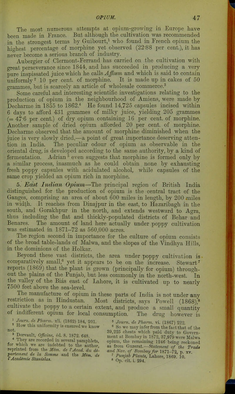 The most numerous attempts at opium-growing in Europe have been made in France. But although the cultivation was recommended in the strongest terms by Guibourt,1 who found in French opium the highest percentage of morphine yet observed (22'88 per cent.), it has never become a serious branch of industry. Aubergier of Clermont-Ferrand has carried on the cultivation with great perseverance since 1844, and has succeeded in producing a very pure inspissated juice which he calls Affium and which is said to contain uniformly2 10 per cent, of morphine. It is made up in cakes of 50 grammes, but is scarcely an article of wholesale commerce.3 Some careful and interesting scientific investigations relating to the production of opium in the neighbourhood of Amiens, were made by Decharme in 1855 to 1862.4 He found 14,725 capsules incised within. 6 days to afford 431 grammes of milky juice, yielding 205 grammes (= 47'6 per cent.) of dry opium containing 16 per cent, of morphine. Another sample of dried opium afforded 20 per cent, of morphine. Decharme observed that the amount of morphine diminished when the juice is very slowly dried,—a point of great importance deserving atten- tion in India. The peculiar odour of opium as observable in the oriental drug, is developed according to the same authority, by a kind of fermentation. Adrian 5 * even suggests that morphine is formed only by a similar process, inasmuch as he could obtain none by exhausting fresh poppy capsules with acidulated alcohol, while capsules of the same crop yielded an opium rich in morphine. 5. East Indian Opium—The principal region of British India distinguished for the production of opium is the central tract of the Ganges, comprising an area of about 600 miles in length, by 200 miles in width. It reaches from Dinajpur in the east, to Hazaribagh in the south, and Gorakhpur in the north, and extends westward to Agra, thus including the flat and thickly-populated districts of Behar and Benares. The amount of land here actually under poppy cultivation was estimated in 1871-72 as 560,000 acres. The region second in importance for the culture of opium consists of the broad table-lands of Malwa, and the slopes of the Vindhya Hills, in the dominions of the Holkar. Beyond these vast districts, the area under poppy cultivation is comparatively small,0 yet it appears to be on the increase. Stewart7 reports (1869) that the plant is grown (principally for opium) through- out the plains of the Punjab, but less commonly in the north-west. In the valley of the Bias east of Lahore, it is cultivated up to nearly 7500 feet above the sea-level. The manufacture of opium in these parts of India is not under any restriction as in Hindustan. Most districts, says Powell (1868),8 cultivate the poppy to a certain extent, and produce a small quantity ol indifferent opium for local consumption. The drug however is 1 r ■» 7 1 Joum. de Pharm. xli. (1862) 184, 201. 5 How this uniformity is ensured we know not. 3 Dorvault, Officine, ed. 8. 1872. 648. 4 They are recorded in several pamphlets, for which we are indebted to the author, reprinted from the M6m. dc VAcad. du di- partemcnl dc la Somme and the M6m. de VAcadimie Stanislas. 5 Joum. de Pharm. vi. (1867) 222. 0 So we may infer from the fact that of the 39,225 chests which paid duty to Govern- ment at Bombay in 1872, 37,979 were Malwa opium, the remaining 1246 being reckoned as from Guzerat.— Statement of the Trade and Nav. of Bombay for 1871-72, p. xv. 7 Punjab Plants, Lahore, 1869. 10. 8 Op. cit. i. 294.