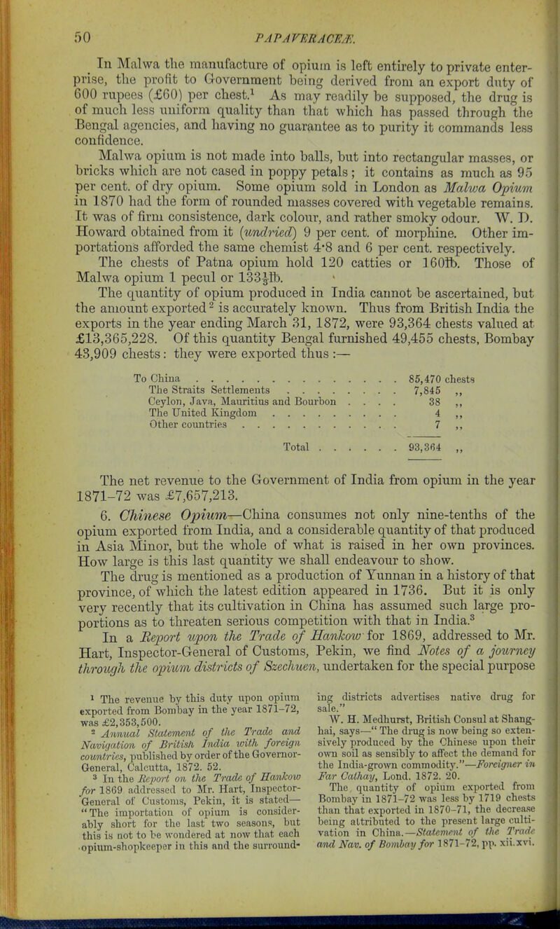 _ In Malwa the manufacture of opium is left entirely to private enter- prise, the profit to Government being derived from an export duty of 600 rupees (£60) per chest.1 As may readily be supposed, the drug is of much less uniform quality than that which has passed through the Bengal agencies, and having no guarantee as to purity it commands less confidence. Malwa opium is not made into balls, but into rectangular masses, or bricks which are not cased in poppy petals ; it contains as much as 95 per cent, of dry opium. Some opium sold in London as Malwa Opium in 1870 had the form of rounded masses covered with vegetable remains. It was of firm consistence, dark colour, and rather smoky odour. W. D. Howard obtained from it (undried) 9 per cent, of morphine. Other im- portations afforded the same chemist 4*8 and 6 per cent, respectively. The chests of Patna opium hold 120 catties or 1601b. Those of Malwa opium 1 pecul or 133|Ib. The quantity of opium produced in India cannot be ascertained, but the amount exported2 is accurately known. Thus from British India the exports in the year ending March 31, 1872, were 93,364 chests valued at £13,365,228. Of this quantity Bengal furnished 49,455 chests, Bombay 43,909 chests: they were exported thus :— To China 85,470 chests The Straits Settlements 7,845 ,, Ceylon, Java, Mauritius and Bourbon .... 38 ,, The United Kingdom 4 ,, Other countries 7 ,, Total 93,364 ,, The net revenue to the Government of India from opium in the year 1871-72 was £7,657,213. 6. Chinese Opium—China consumes not only nine-tenths of the opium exported from India, and a considerable quantity of that produced in Asia Minor, but the whole of what is raised in her own provinces. How large is this last quantity we shall endeavotir to show. The drug is mentioned as a production of Yunnan in a history of that province, of which the latest edition appeared in 1736. But it is only very recently that its cultivation in China has assumed such large pro- portions as to threaten serious competition with that in India.3 In a Report upon the Trade of Hankow for 1869, addressed to Mr. Hart, Inspector-General of Customs, Pekin, we find Notes of a journey through the opium districts of Szechuen, undertaken for the special purpose 1 The revenue by this duty upon opium exported from Bombay in the year 1871-/2, was £2,353,500. 2 Annual Statement of the Trade and Navigation of British India with foreign countries, published by order of the Governor- General, Calcutta, 1872. 52. 3 In the Report on the Trade of Hankow for 1869 addressed to Mr. Hart, Inspector- General of Customs, Pekin, it is stated— “The importation of opium is consider- ably short for the last two seasons, but this is not to be wondered at now that each ■ opium-shopkeeper in this and the surround- ing districts advertises native drug for sale.” W. H. Medhurst, British Consul at Shang- hai, says—“ The drug is now being so exten- sively produced by the Chinese upon their own soil as sensibly to affect the demand for the India-grown commodity.”—Foreigner in Far Cathay, Lond. 1872. 20. The quantity of opium exported from Bombay in 1871-72 was less by 1719 chests than that exported in 1870-71, the decrease being attributed to the present large culti- vation in China.—Statement of the Trade and Nav. of Bombay for 1871—72, pp. xii.xvi.