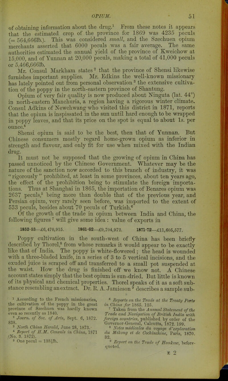 of obtaining information about the drug.1 From these notes it appears that the estimated crop of the province for 1869 was 4235 peculs (= 564,6661b.). This was considered small, and the Szechuen opium merchants asserted that 6000 peculs was a fair average. The same authorities estimated the annual yield of the province of Kweichow at 15,000, and of Yunnan at 20,000 peculs, making a total of 41,000 peculs or 5,466,6661b. Mr. Consul Markham states 2 that the province of Shensi likewise furnishes important supplies. Mr. Edkins the well-known missionary has lately pointed out from personal observation 3 the extensive cultiva- tion of the poppy in the north-eastern province of Shantung. Opium of very fair quality is now produced about Ninguta (lat. 44°) in north-eastern Manchuria, a region having a rigorous winter climate. Consul Adkins of Newcliwang who visited this district in 1871, reports that the opium is inspissated in the sun until hard enough to be wrapped in poppy leaves, and that its price on the spot is equal to about Is. per ounce.4 Shensi opium is said to be the best, then that of Yunnan. But Chinese consumers mostly regard home-grown opium as inferior in strength and flavour, and only fit for use when mixed with the Indian drug. It must not be supposed that the growing of opium in China has passed unnoticed by the Chinese Government. Whatever may be the nature of the sanction now accorded to this branch of industry, it was “ rigorously ” prohibited, at least in some provinces, about ten years ago, the effect of the prohibition being to stimulate the foreign importa- tions. Thus at Shanghai in 1865, the importation of Benares opium was 2637 peculs,5 being more than double that of the previous year, and Persian opium, very rarely seen before, was imported to the extent of 533 peculs, besides about 70 peculs of Turkish.6 Of the growth of the trade in opium between India and China, the following figures7 will give some idea : value of exports in 1852-53—£6,470,915. 1861-62—£9,704,972. 1871-72—£11,605,577. Poppy cultivation in the south-west of China has been briefly described by Thorel,8 from whose remarks it would appear to be exactly like that of India. The poppy is white-flowered ; the head is wounded with a tliree-bladed knife, in a series of 3 to 5 vertical incisions, and the exuded juice is scraped off and transferred to a small pot suspended at the waist. How the drug is finished off we know not. A Chinese account states simply that the best opium is sun-dried. But little is known of its physical and chemical properties. Thorel speaks of it as a soft sub- stance resembling an extract. Dr. R. A. Jamieson 9 describes a sample sub- 1 According to the French missionaries, the cultivation of the poppy in the great province of Szechuen was hardly known even so recently as 1840. 2 Joum. of Soc. of Arts, Sept. 6, 1872. 838. 3 North China Herald, June 28, 1873. 4 Report of H.M. Consuls in China, 1871 (No. 3. 1872). 5 One pecul = 133 Jib. 6 Reports on the Trade at the Treaty Ports in China for 1865. 125. 7 Taken from the Annual Statement of the Trade and Navigation of British India with foreign countries, published by order of the Governor-General, Calcutta, 1872. 199. 8 Notes midicalcs du voyage d 'explomtion du Mekong et dc Cochvnchine, Paris, 1870. 32. 9 Report on the Trade of Hankow, before- quoted. E 2