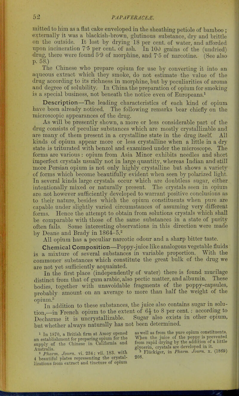 mitted to him as a flat cake enveloped in the sheathing petiole of bamboo ; externally it was a blackish-brown, glutinous substance, dry and brittle on the outside. It lost by drying 18 per cent, of water, and afforded upon incineration 7‘5 per cent, of ash. In 100 grains of the (undried) drug, there were found 5‘9 of morphine, and 7*5 of narcotine. (See also p. 58.) The Chinese who prepare opium for use by converting it into an aqueous extract which they smoke, do not estimate the value of the drug according to its richness in morphine, but by peculiarities of aroma and degree of solubility. In China the preparation of opium for smoking is a special business, not beneath the notice even of Europeans.1 Description—The leading characteristics of each kind of opium have been already noticed. The following remarks bear chiefly on the microscopic appearances of the drug. As will be presently shown, a more or less considerable part of the drug consists of peculiar substances which are mostly crvstallizable and are many of them present in a crystalline state in the drug itself. All kinds of opium appear more or less crystalline when a little in a dry state is triturated with benzol and examined under the microscope. The forms are various : opium from Asia Minor exhibits needles and short imperfect crystals usually not in large quantity, whereas Indian and still more Persian opium is not only highly crystalline but shows a variety of forms which become beautifully evident when seen by polarized light. In several kinds large crystals occur which are doubtless sugar, either intentionally mixed or naturally present. The crystals seen in opium are not however sufficiently developed to warrant positive conclusions as to their nature, besides which the opium constituents when pure are capable under slightly varied circumstances of assuming very different forms. Hence the attempt to obtain from solutions crystals which shall be comparable with those of the same substances in a state of purity often fails. Some interesting observations in this direction were made by Deane and Brady in 1864-5.2 All opium has a peculiar narcotic odour and a sharp bitter taste. Chemical Composition—Poppy-juice like analogous vegetable fluids is a mixture of several substances in variable proportion. With the commoner substances which constitute the great bulk of the drug we are not yet sufficiently acquainted. In the first place (independently of water) there is found mucilage distinct from that of gum arabic, also pectic matter, and albumin. These bodies, together with unavoidable fragments of the poppy-capsules, probably amount on an average to more than half the weight of the opium.3 . . In addition to these substances, the juice also contams sugar m solu- tion,—in French opium to the extent of to 8 per cent.: according to Decharme it is uncrystallizable. Sugar also exists in other opium, but whether always naturally has not been determined. 1 In 1870, a British firm at Amoy opened an establishment for preparing opium for the supply of the Chinese in California and Australia. 2 Pharm. Journ. vi. 234: vii. 183. with 4 beautiful plates representing the crystal- lizations from extract and tincture of opium as well as from the pure opium constituents. When the juice of the poppy is prevented from rapid drying by the addition of a little glycerin, crystals are developed in it. 3 Fliickiger, in Pharm, Journ. x. (1869) 208.