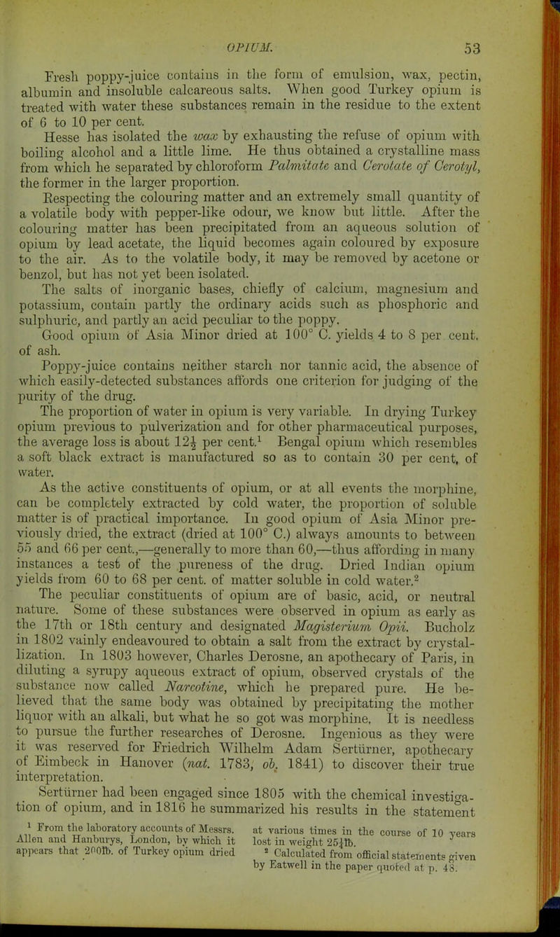 Fresh poppy-juice contains in the form of emulsion, wax, pectin, albumin and insoluble calcareous salts. When good Turkey opium is treated with water these substances remain in the residue to the extent of 6 to 10 per cent. Hesse has isolated the wax by exhausting the refuse of opium with boiling alcohol and a little lime. He thus obtained a crystalline mass from which he separated by chloroform Palmitatc and Cerotate of Gerotyl, the former in the larger proportion. Respecting the colouring matter and an extremely small quantity of a volatile body with pepper-like odour, we know but little. After the colouring matter has been precipitated from an aqueous solution of opium by lead acetate, the liquid becomes again coloured by exposure to the air. As to the volatile body, it may be removed by acetone or benzol, but has not yet been isolated. The salts of inorganic bases, chiefly of calcium, magnesium and potassium, contain partly the ordinary acids such as phosphoric and sulphuric, and partly an acid peculiar to the poppy. Good opium of Asia Minor dried at 100° C. yields 4 to 8 per cent, of ash. Poppy-juice contains neither starch nor tannic acid, the absence of which easily-detected substances affords one criterion for judging of the purity of the drug. The proportion of water in opium is very variable. In drying Turkey opium previous to pulverization and for other pharmaceutical purposes, the average loss is about per cent.1 Bengal opium which resembles a soft black extract is manufactured so as to contain 30 per cent, of water. As the active constituents of opium, or at all events the morphine, can be completely extracted by cold water, the proportion of soluble matter is of practical importance. In good opium of Asia Minor pre- viously dried, the extract (dried at 100° C.) always amounts to between 55 and 66 per cent.,—generally to more than 60,—thus affording in many instances a test of the pureness of the drug. Dried Indian opium yields from 60 to 68 per cent, of matter soluble in cold water.2 The peculiar constituents of opium are of basic, acid, or neutral nature. Some of these substances were observed in opium as early as the 17th or 18tli century and designated Magisterium Opii. Bucholz in 1802 vainly endeavoured to obtain a salt from the extract by crystal- lization. In 1803 however, Charles Derosne, an apothecary of Paris, in diluting a syrupy aqueous extract of opium, observed crystals of the substance now called Narcotine, which he prepared pure. He be- lieved that the same body was obtained by precipitating the mother liquor with an alkali, but what he so got was morphine. It is needless to pursue the further researches of Derosne. Ingenious as they were it was reserved for Friedrich Wilhelm Adam Sertiirner, apothecary of Eimbeck in Hanover (not. 1783, ob. 1841) to discover their true interpretation. Sertiirner had been engaged since 1805 with the chemical investiga- tion of opium, and in 1816 he summarized his results in the statement * From the laboratory accounts of Messrs. at various times in the course of 10 years Allen and Hanburys, London, bv which it lost in weight 2511b appears that 2001b. of Turkey opium dried * Calculated from'official statements given by Eatwell in the paper quoted at p. 4S.
