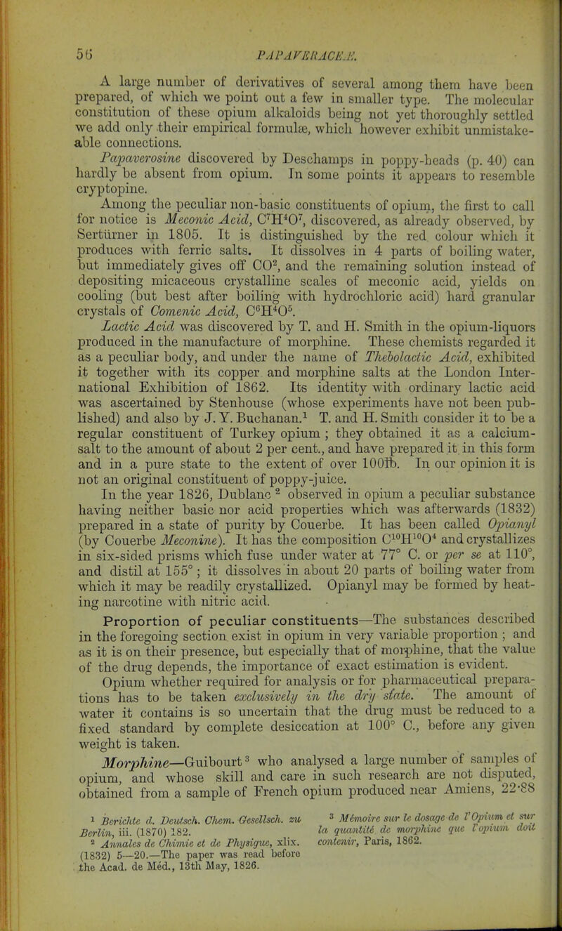 A large number of derivatives of several among them have been prepared, of which we point out a few in smaller type. The molecular constitution of these opium alkaloids being not yet thoroughly settled we add only their empirical formulae, which however exhibit'unmistake- able connections. Papaverosine discovered by Deschamps in poppy-heads (p. 40) can hardly be absent from opium. In some points it appears to resemble cryptopine. Among the peculiar non-basic constituents of opium, the first to call for notice is Meconic Acid, C'H407, discovered, as already observed, by Serttirner in 1805. It is distinguished by the red colour which it produces with ferric salts. It dissolves in 4 parts of boiling water, but immediately gives off CO2, and the remaining solution instead of depositing micaceous crystalline scales of meconic acid, yields on cooling (but best after boiling with hydrochloric acid) hard granular crystals of Comenic Acid, C6H405. Lactic Acid was discovered by T. and H. Smith in the opium-liquors produced in the manufacture of morphine. These chemists regarded it as a peculiar body, and under the name of Thebolactic Acid, exhibited it together with its copper and morphine salts at the London Inter- national Exhibition of 1862. Its identity with ordinary lactic acid was ascertained by Stenhouse (whose experiments have not been pub- lished) and also by J. Y. Buchanan.1 T. and H. Smith consider it to be a regular constituent of Turkey opium ; they obtained it as a calcium- salt to the amount of about 2 per cent., and have prepared it in this form and in a pure state to the extent of over 1001b. In our opinion it is not an original constituent of poppy-juice. In the year 1826, Dublanc 1 2 observed in opium a peculiar substance having neither basic nor acid properties which was afterwards (1832) prepared in a state of purity by Couerbe. It has been called Opianyl (by Couerbe Meconine). It has the composition C10H10O4 and crystallizes in six-sided prisms which fuse under water at 77° C. or per se at 110°, and distil at 155°; it dissolves in about 20 parts of boiling water from which it may be readily crystallized. Opianyl may be formed by heat- ing narcotine with nitric acid. Proportion of peculiar constituents—The substances described in the foregoing section exist in opium in very variable proportion ; and as it is on their presence, but especially that of morphine, that the value of the drug depends, the importance of exact estimation is evident. Opium whether required for analysis or for pharmaceutical prepara- tions has to be taken exclusively in the dry state. The amount ol water it contains is so uncertain that the drug must be reduced to a fixed standard by complete desiccation at 100° C., before any given weight is taken. Morphine—Guibourt3 who analysed a large number of samples of opium, and whose skill and care in such research are not disputed, obtained from a sample of French opium produced near Amiens, 22 88 1 Bcrichtc cl. Deutsch. Cham. Gcsellsch. zu 3 Mimoirc sur le dosage do VOpium et stir Berlin iii. (1870) 182. to, quantity de morphine qua l opium dou 2 Annales de Chimie et do Physique, xlix. contcnir, Paris, 1862. (1832) 5—20.—The paper was read before the Acad, de Med., 13th May, 1826.
