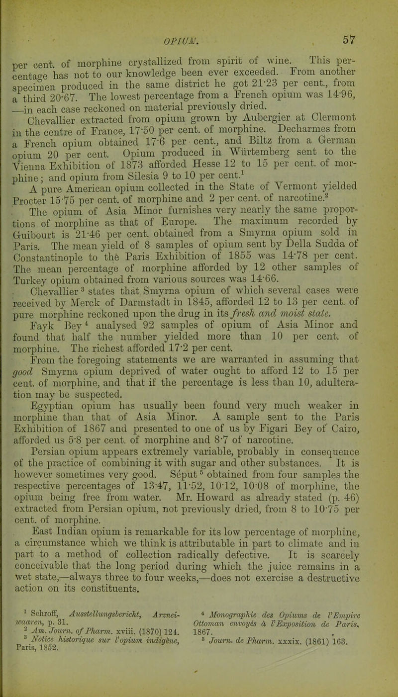 per cent, of morphine crystallized from spirit of wine. This per- centage has not to our knowledge been ever exceeded. From another specimen produced in the same district he got 21-23 per cent., from a third 20-67. The lowest percentage from a French opium was 14-96, in each case reckoned on material previously diied. Chevallier extracted from opium grown by Aubergier at Clermont in the centre of France, 17-50 per cent, of morphine. Decharmes from a French opium obtained 176 per cent., and Biltz from a German opium 20 per cent. Opium produced in Wiirtemberg sent to the Vienna Exhibition of 1873 afforded Hesse 12 to 15 per cent, of mor- phine ; and opium from Silesia 9 to 10 per cent. A pure American opium collected in the State of Vermont yielded Procter 15 75 per cent, of morphine and 2 per cent, of narcotine.1 2 The opium of Asia Minor furnishes very nearly the same propor- tions of morphine as that of Europe. The maximum recorded by Guibourt is 21-46 per cent, obtained from a Smyrna opium sold in Paris. The mean yield of 8 samples of opium sent by Della Sudda of Constantinople to the Paris Exhibition of 1855 was 14-78 per cent. The mean percentage of morphine afforded by 12 other samples of Turkey opium obtained from various sources was 14-66. Chevallier3 states that Smyrna, opium of which several cases were received by Merck of Darmstadt in 1845, afforded 12 to 13 per cent, of pure morphine reckoned upon the drug in its fresh and moist state. Fayk Bey4 analysed 92 samples of opium of Asia Minor and found that half the number yielded more than 10 per cent, of morphine. The richest afforded 17-2 per cent. From the foregoing statements we are warranted in assuming that good Smyrna opium deprived of water ought to afford 12 to 15 per cent, of morphine, and that if the percentage is less than 10, adultera- tion may be suspected. Egyptian opium has usually been found very much weaker in morphine than that of Asia Minor. A sample sent to the Paris Exhibition of 1867 and presented to one of us by Figari Bey of Cairo, afforded us 5*8 per cent, of morphine and 8-7 of narcotine. Persian opium appears extremely variable, probably in consequence of the practice of combining it with sugar and other substances. It is however sometimes very good. Seput5 obtained from four samples the respective percentages of 1347, 11'52, 1012, 10 08 of morphine, the opium being free from water. Mr. Howard as already stated (p. 46) extracted from Persian opium, not previously dried, from 8 to 10-75 per cent, of morphine. East Indian opium is remarkable for its low percentage of morphine, a circumstance which we think is attributable in part to climate and in part to a method of collection radically defective. It is scarcely conceivable that the long period during which the juice remains in a wet state,—always three to four weeks,—does not exercise a destructive action on its constituents. 1 Schroff, Ausstellungsbericht, Arznci- waaren, p. 31. 2 Am. Jouni. of Pharm. xviii. (1870) 124. 3 Notice historique sur Vopium indiqhic, Paris, 1852. 4 Monographic des Opiums de VEmpire Ottoman envoyis a VExposition dc Paris, 1867. 3 Journ. dc Pharm. xxxix. (1861) 163.