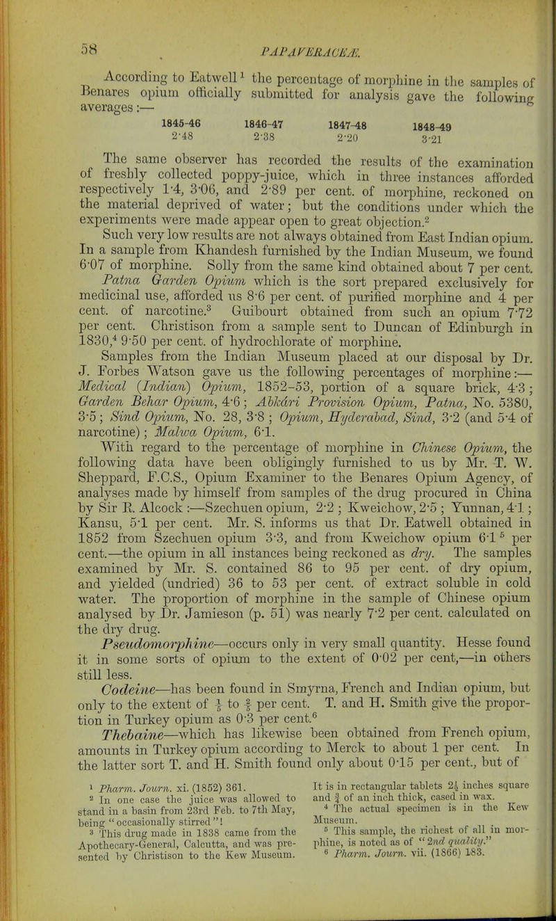 PAPAVERACEM According to Eatwell1 the percentage of morphine in the samples of Benares opium officially submitted for analysis gave the following averages:— h 1845-46 1846-47 1847-48 1848-49 2-48 2-38 2-20 3 21 The same observer has recorded the results of the examination of freshly collected poppy-juice, which in three instances afforded respectively 1*4, 3-06, and 2‘89 per cent, of morphine, reckoned on the material deprived of water; but the conditions under which the experiments were made appear open to great objection.2 Such very low results are not always obtained from East Indian opium. In a sample from Khandesh furnished by the Indian Museum, we found 6'07 of morphine. Solly from the same kind obtained about 7 per cent. Patna Garden Opium which is the sort prepared exclusively for medicinal use, afforded us 8'6 per cent, of purified morphine and 4 per cent, of narcotine.3 Guibourt obtained from such an opium 7‘72 per cent. Christison from a sample sent to Duncan of Edinburgh in 1830,4 9'50 per cent, of hydrochlorate of morphine. Samples from the Indian Museum placed at our disposal by Dr. J. Forbes Watson gave us the following percentages of morphine:— Medical {Indian) Opium, 1852-53, portion of a square brick, 4*3; Garden Behctr Opium, 4*6; Abk&ri Provision Opium, Patna, No. 5380, 3*5; Sind Opium, No. 28, 3-8 ; Opium, Hyderabad, Sind, 3*2 (and 5*4 of narcotine); Malwa Opium, 6T. With regard to the percentage of morphine in Chinese Opium, the following data have been obligingly furnished to us by Mr. T. IV. Sheppard, F.C.S., Opium Examiner to the Benares Opium Agency, of analyses made by himself from samples of the drug procured in China by Sir E. Alcock :—Szechuen opium, 2*2 ; Kweichow, 2*5 ; Yunnan, 41; Kansu, 5T per cent. Mr. S. informs us that Dr. Eatwell obtained in 1852 from Szechuen opium 3-3, and from Kweichow opium 6'15 per cent.—the opium in all instances being reckoned as dry. The samples examined by Mr. S. contained 86 to 95 per cent, of dry opium, and yielded (undried) 36 to 53 per cent, of extract soluble in cold water. The proportion of morphine in the sample of Chinese opium analysed by Dr. Jamieson (p. 51) was nearly 7*2 per cent, calculated on the dry drug. Pseudomorphine—occurs only in very small quantity. Hesse found it in some sorts of opium to the extent of (102 per cent,—in others still less. Codeine—has been found in Smyrna, French and Indian opium, but only to the extent of a to f per cent, T. and H. Smith give the propor- tion in Turkey opium as 0-3 per cent.6 Tliebaine—which has likewise been obtained from French opium, amounts in Turkey opium according to Merck to about 1 per cent. In the latter sort T. and’H. Smith found only about 015 per cent., but of 1 Pharm. Journ. xi. (1852) 361. 2 In one case the juice was allowed to stand in a basin from 23rd Feb. to 7th May, being “occasionally stirred”! 3 This drug made in 1838 came from the Apothecary-General, Calcutta, and was pre- sented by Christison to the Kew Museum. It is in rectangular tablets 24 inches square and | of an inch thick, cased in wax. 4 The actual specimen is in the Kew Museum. 5 This sample, the richest of all in mor- phine, is noted as of “ 2nd quality.” 6 Pharm. Journ. vii. (1866) 183.