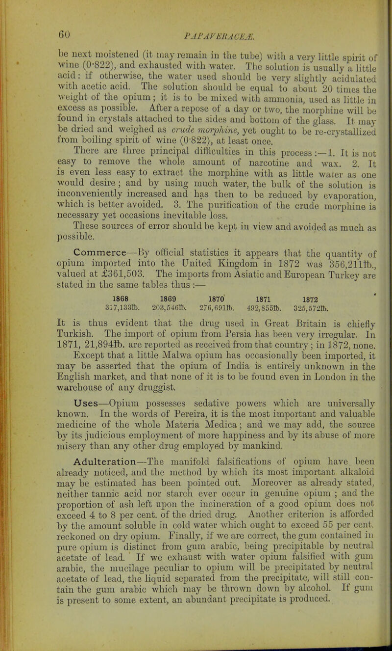 1JAF AVERAGES. be next moistened (it may remain in the tube) with a very little spirit of wine (0 822), and exhausted with water. The solution is usually a little acid: if otherwise, the water used should be very slightly acidulated with acetic acid. The solution should be equal to about 20 times the weight ol the opium; it is to be mixed with ammonia, used as little in excess as possible. After a repose of a day or two, the morphine will be found in crystals attached to the sides and bottom of the glass. It may be dried and weighed as crude morphine, yet ought to be re-crystallized from boiling spirit of wine (0822), at least once. There are three principal difficulties in this process:—1. It is not easy to remove the whole amount of narcotine and wax. 2. It is even less easy to extract the morphine with as little water as one would desire; and by using much water, the bulk of the solution is inconveniently increased and has then to be reduced by evaporation, which is better avoided. 3. The purification of the crude morphine is necessary yet occasions inevitable loss. These sources of error should be kept in view and avoided as much as possible. Commerce—By official statistics it appears that the quantity of opium imported into the United Kingdom in 1872 was 356,2111b., valued at £361,503. The imports from Asiatic and European Turkey are stated in the same tables thus :— 1868 1869 1870 1871 1872 317,1331b. 203,5461b. 276,6911b. 492,8551b. 325,5721b. It is thus evident that the drug used in Great Britain is chiefly Turkish. The import of opium from Persia has been very irregular. In 1871, 21,8941b. are reported as received from that country; in 1872, none. Except that a little Malwa opium has occasionally been imported, it may be asserted that the opium of India is entirely unknown in the English market, and that none of it is to be found even in London in the warehouse of any druggist. Uses—Opium possesses sedative powers which are universally known. In the words of Pereira, it is the most important and valuable medicine of the whole Materia Medica; and we may add, the source by its judicious employment of more happiness and by its abuse of more misery than any other drug employed by mankind. Adulteration—The manifold falsifications of opium have been already noticed, and the method by which its most important alkaloid may be estimated has been pointed out. Moreover as already stated, neither tannic acid nor starch ever occur in genuine opium ; and the proportion of ash left upon the incineration of a good opium does not exceed 4 to 8 per cent, of the dried drug. Another criterion is afforded by the amount soluble in cold water which ought to exceed 55 per cent, reckoned on dry opium. Finally, if we are correct, the gum contained in pure opium is distinct from gum arabic, being precipitable by neutral acetate of lead. If we exhaust with water opium falsified with gum arabic, the mucilage peculiar to opium will be precipitated by neutral acetate of lead, the liquid separated from the precipitate, will still con- tain the gum arabic which may be thrown down by alcohol. It gum is present to some extent, an abundant precipitate is produced.
