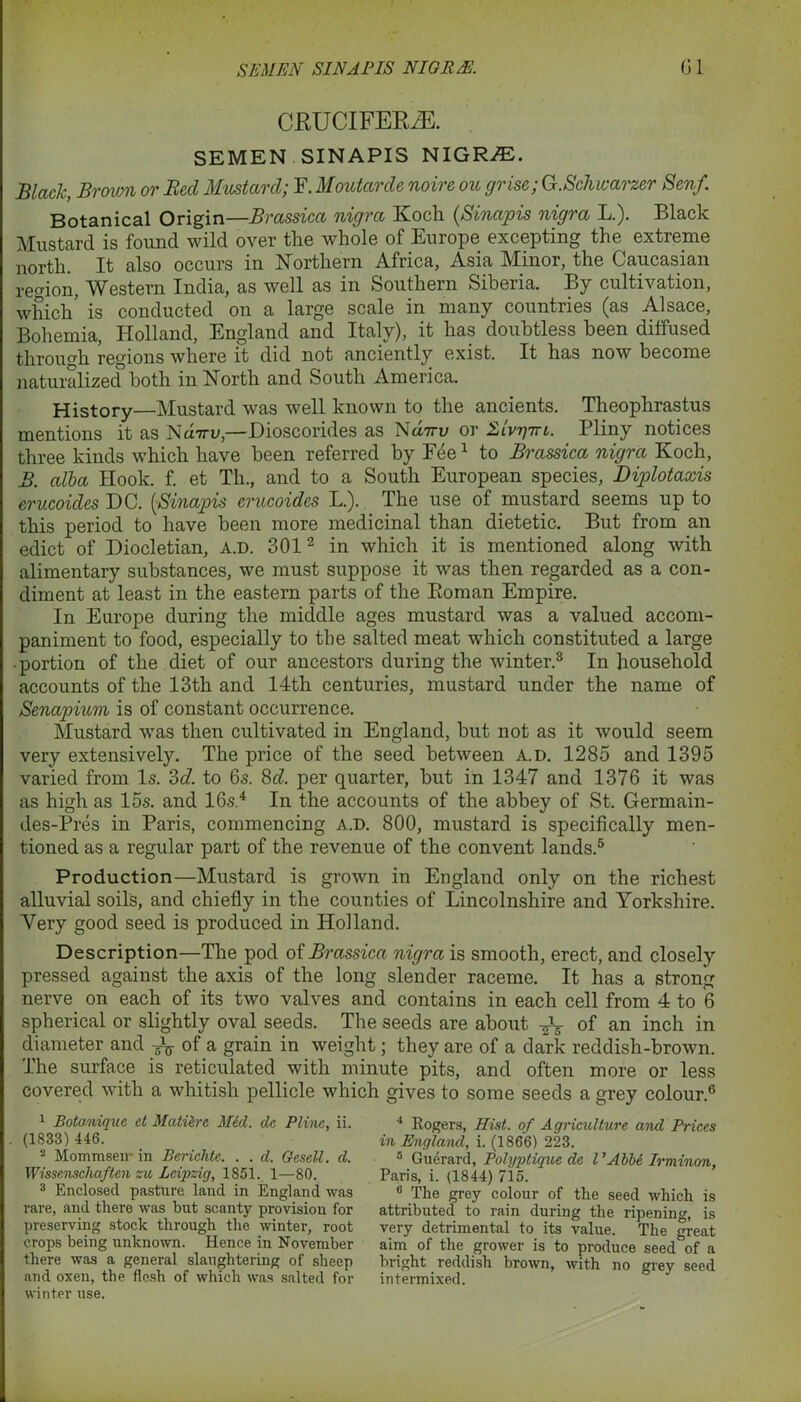 CRUCIFERS. SEMEN SINAPIS NIGRiE. Black, Brown or Reel Mustard; F. Moutarcle noire ou cjrise; G.Schwarzer Senf. Botanical Origin—Brassica nigra Koch {Sinapis nigra L.). Black Mustard is found wild over the whole of Europe excepting the extreme north. It also occurs in Northern Africa, Asia Minor, the Caucasian region, Western India, as well as in Southern Siberia. By cultivation, which’ is conducted on a large scale in many countries (as Alsace, Bohemia, Holland, England and Italy), it has doubtless been diffused through regions where it did not anciently exist. It has now become naturalized both in North and South America. History—Mustard was well known to the ancients. Theophrastus mentions it as Nd-m;,—Dioscorides as Na7n; or Slvtjttl. Pliny notices three kinds which have been referred by Fee1 to Brassica nigra Koch, B. alba Hook. f. et Th., and to a South European species, Diplotaxis erucoides DC. (,Sinapis erucoides L.). The use of mustard seems up to this period to have been more medicinal than dietetic. But from an edict of Diocletian, a.d. 3012 in which it is mentioned along with alimentary substances, we must suppose it was then regarded as a con- diment at least in the eastern parts of the Roman Empire. In Europe during the middle ages mustard was a valued accom- paniment to food, especially to the salted meat which constituted a large • portion of the diet of our ancestors during the winter.3 In household accounts of the 13th and 14th centuries, mustard under the name of Senapium is of constant occurrence. Mustard was then cultivated in England, but not as it would seem very extensively. The price of the seed between a.d. 1285 and 1395 varied from Is. 2>d. to 6s. 8cZ. per quarter, hut in 1347 and 1376 it was as high as 15s. and 16s.4 In the accounts of the abbey of St. Germain- des-Pres in Paris, commencing a.d. 800, mustard is specifically men- tioned as a regular part of the revenue of the convent lands.5 Production—Mustard is grown in England only on the richest alluvial soils, and chiefly in the counties of Lincolnshire and Yorkshire. Very good seed is produced in Holland. Description—The pod of Brassica nigra is smooth, erect, and closely pressed against the axis of the long slender raceme. It has a strong nerve on each of its two valves and contains in each cell from 4 to 6 spherical or slightly oval seeds. The seeds are about 0f an inch in diameter and of a grain in weight; they are of a dark reddish-brown. The surface is reticulated with minute pits, and often more or less covered with a whitish pellicle which gives to some seeds a grey colour.6 1 Botanique et Matierc Med. dc Plinc, ii. (1833) 446. 2 Mommsen* in Berichte. . . d. Gesell. d. Wissenschaften zu Leipzig, 1851. 1—80. 3 Enclosed pasture land in England was rare, and there was but scanty provision for preserving stock through the winter, root crops being unknown. Hence in November there was a general slaughtering of sheep and oxen, the flesh of which was salted for winter use. 4 Rogers, Hist, of Agriculture and Prices in England, i. (1866) 223. 5 Guerard, Polyptique de l ’Abbe Irminon, Paris, i. (1844) 715. 6 The grey colour of the seed which is attributed to rain during the ripening, is very detrimental to its value. The great aim of the grower is to produce seed of a bright reddish brown, with no grey seed intermixed.