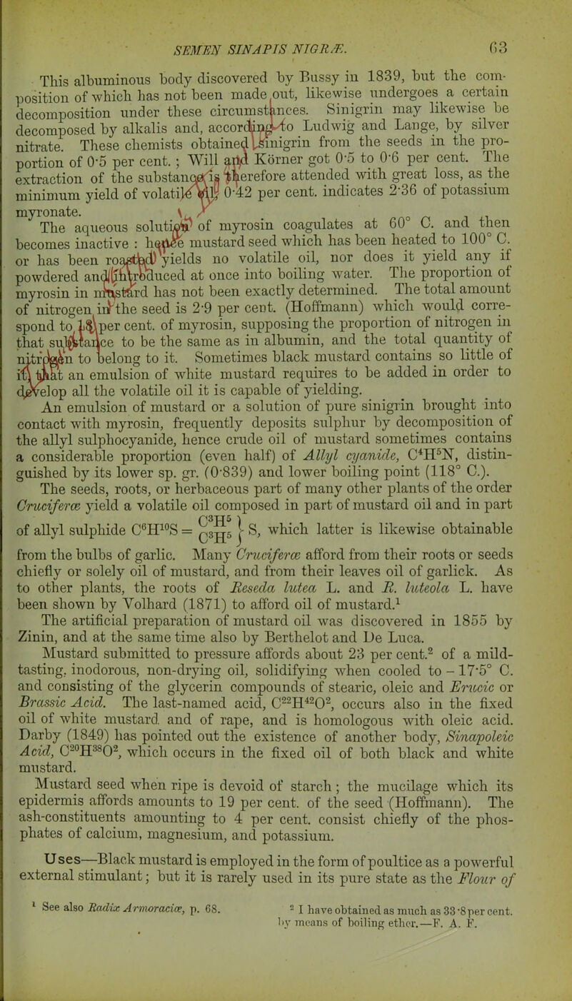 This albuminous body discovered by Bussy in 1839, but the com- position of which has not been made out, likewise undergoes a certain decomposition under these circumstances. Sinigrin may likewise be decomposed by alkalis and, according to Ludwig and Lange, by silver nitrate. These chemists obtained Urinigrin from the seeds m the pro- portion of 0-5 per cent. ; Will arid Korner got 05 to 06 per cent. The extraction of the substances therefore attended with great loss, as the minimum yield of volatilevuj 0-42 per cent, indicates 2 36 of potassium myronate. \ / The aqueous solutiojp of myrosin coagulates at 60 C. and then becomes inactive : liepee mustard seed which has been heated to 100° C. or has been rojnsttacl) yields no volatile oil, nor does it yield any it powdered andj^htrocluced at once into boiling water. The proportion of myrosin in retard has not been exactly determined. The total amount of nitrogen iuthe seed is 2'9 per cent. (Hoffmann) which would corre- spond to l$\per cent, of myrosin, supposing the proportion ot nitrogen in that subjttailce to be the same as in albumin, and the total quantity ot nitrcMn to belong to it. Sometimes black mustard contains so little of it an emulsion of white mustard requires to be added in order to /nlop all the volatile oil it is capable of yielding. An emulsion of mustard or a solution of pure sinigrin brought into contact with myrosin, frequently deposits sulphur by decomposition of the allyl sulphocyanide, hence crude oil of mustard sometimes contains a considerable proportion (even half) of Allyl cyanide, C4H°N, distin- guished by its lower sp. gr. (0-839) and lower boiling point (118° C.). The seeds, roots, or herbaceous part of many other plants of the order Cruciferce yield a volatile oil composed in part of mustard oil and in part of allyl sulphide C6H10S = j S, which latter is likewise obtainable from the bulbs of garlic. Many Cruciferce afford from their roots or seeds chiefly or solely oil of mustard, and from their leaves oil of garlick. As to other plants, the roots of Reseda lutea L. and R. luteola L. have been shown by Volhard (1871) to afford oil of mustard.1 The artificial preparation of mustard oil was discovered in 1855 by Zinin, and at the same time also by Berthelot and De Luca. Mustard submitted to pressure affords about 23 per cent.2 of a mild- tasting, inodorous, non-drying oil, solidifying when cooled to -17*5° C. and consisting of the glycerin compounds of stearic, oleic and Erucic or Brassic Acid. The last-named acid, C22H4202, occurs also in the fixed oil of white mustard and of rape, and is homologous with oleic acid. Darby (1849) has pointed out the existence of another body, Sinapoleic Acid, C20H38O2, which occurs in the fixed oil of both black and white mustard. Mustard seed when ripe is devoid of starch ; the mucilage which its epidermis affords amounts to 19 per cent, of the seed (Hoffmann). The ash-constituents amounting to 4 per cent, consist chiefly of the phos- phates of calcium, magnesium, and potassium. U ses—-Black mustard is employed in the form of poultice as a powerful external stimulant; but it is rarely used in its pure state as the Flour of 1 See also Radix Armoracice, p. 68. 2 I have obtained as much as 33‘8 per cent, by means of boiling ether.—F. A. F.