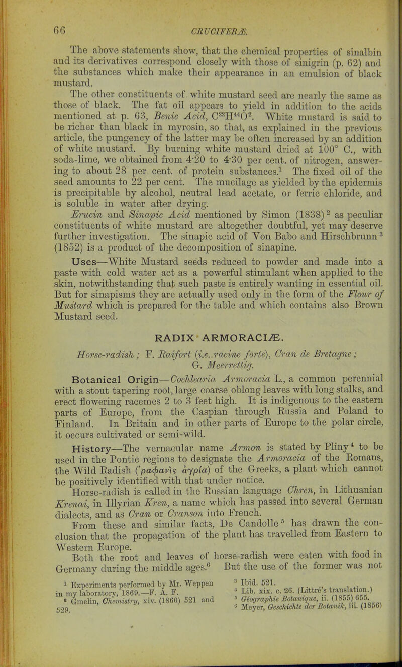 1 he above statements show, that the chemical properties of sinalbin and its derivatives correspond closely with those of sinigrin (p. 62) and the substances which make their appearance in an emulsion of black mustard. The other constituents of. white mustard seed are nearly the same as those of black. The fat oil appears to yield in addition to the acids mentioned at p. 03, Benic Acicl, C22H4402. White mustard is said to be richer than black in myrosin, so that, as explained in the previous article, the pungency of the latter may be often increased by an addition of white mustard. By burning white mustard dried at 100° C., with soda-lime, we obtained from 4’20 to 4'30 per cent, of nitrogen, answer- ing to about 28 per cent, of protein substances.1 The fixed oil of the seed amounts to 22 per cent. The mucilage as yielded by the epidermis is precipitable by alcohol, neutral lead acetate, or ferric chloride, and is soluble in water after drying. Erucin and Sinapic Acid mentioned by Simon (1838)2 as peculiar constituents of white mustard are altogether doubtful, yet may deserve further investigation. The sinapic acid of Yon Babo and Hirschbrunn3 (1852) is a product of the decomposition of sinapine. Uses—White Mustard seeds reduced to powder and made into a paste with cold water act as a powerful stimulant when applied to the skin, notwithstanding that such paste is entirely wanting in essential oil. But for sinapisms they are actually used only in the form of the Flour of Mustard which is prepared for the table and which contains also Brown Mustard seed. RADIX ARMORACIiE. Horse-radish; F. Raifort (i.e. racine forte), Gran de Bretagne; G. Meerrettig. Botanical Origin—Cochlearia Armoracia L., a common perennial with a stout tapering root, large coarse oblong leaves with long stalks, and erect flowering racemes 2 to 3 feet high. It is indigenous to the eastern parts of Europe, from the Caspian through Russia and Poland to Finland. In Britain and in other parts of Europe to the polar circle, it occurs cultivated or semi-wild. History—The vernacular name Armon is stated by Pliny4 to be used in the Pontic regions to designate the Armoracia of the Romans, the Wild Radish (patfravU aypla) of the Greeks, a plant which cannot be positively identified with that under notice. Horse-radish is called in the Russian language Chren, in Lithuanian Krenai, in Illyrian Krcn, a name which has passed into several German dialects, and as Gran or Cranson into French. From these and similar facts, De Candolle6 has drawn the con- clusion that the propagation of the plant has travelled from Eastern to Western Europe. Both the root and leaves of horse-radish were eaten with food in Germany during the middle ages.fi But the use of the former was not 1 Experiments performed by Mr. Weppen in my laboratory, 1869.—F. A. F. 8 Gmelin, Chemistry, xiv. (1860) 521 and 529. 3 Ibid. 521. 4 Lib. xix. c. 26. (Littre’s translation.) 5 Geographic Botanique, ii. (1855) 655. u Meyer, Gcschichte dcr Botanik, iii. (1S56)