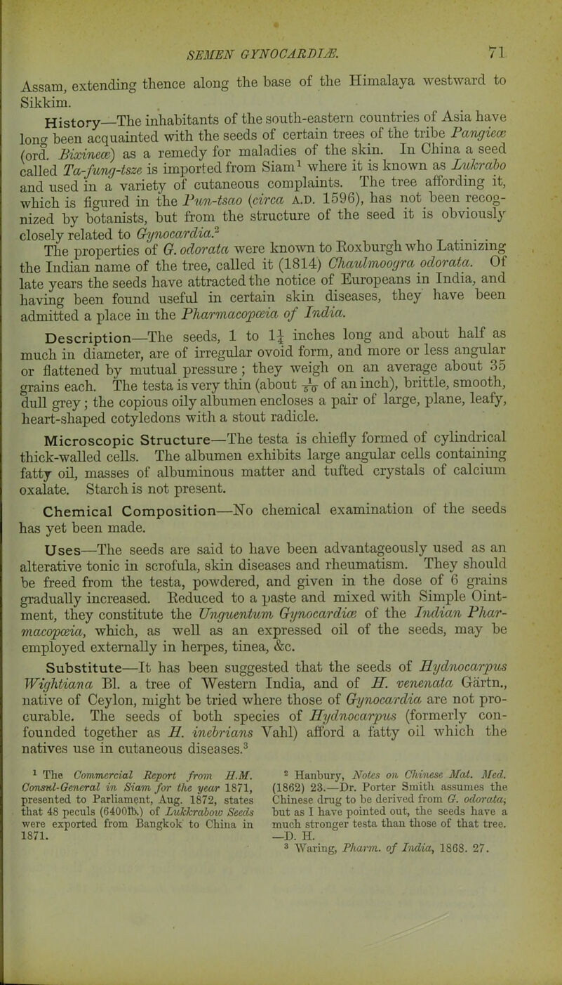 Assam, extending thence along the base of the Himalaya westward to Sikkim. History—The inhabitants of the south-eastern countries of Asia have lon^ been acquainted with the seeds of certain trees of the tribe Pangiecc (ord. Bixincce) as a remedy for maladies of the skin. In China a seed called Ta-fung-tsze is imported from Siam1 * where it is known as Luhrabo and used in a variety of cutaneous complaints. The tree affording it, which is figured in the Pun-tsao (circa A.D. 1596), has not been recog- nized by botanists, but from the structure of the seed it is obviously closely related to Gynocardia? . . . The properties of G. odorata were known to Roxburgh who Latinizing the Indian name of the tree, called it (1814) Chaulmoogra odorata. Of late years the seeds have attracted the notice of Europeans in India, and having been found useful in certain skin diseases, they have been admitted a place in the Pharmacopoeia of India. Description—The seeds, 1 to 1^ inches long and about half as much in diameter, are of irregular ovoid form, and more or less angular or flattened by mutual pressure; they weigh on an average about 35 grains each. The testa is very thin (about of an inch), brittle, smooth, dull grey; the copious oily albumen encloses a pair of large, plane, leafy, heart-shaped cotyledons with a stout radicle. Microscopic Structure—The testa is chiefly formed of cylindrical thick-walled cells. The albumen exhibits large angular cells containing fatty oil, masses of albuminous matter and tufted crystals of calcium oxalate. Starch is not present. Chemical Composition—Ho chemical examination of the seeds has yet been made. Uses—The seeds are said to have been advantageously used as an alterative tonic in scrofula, skin diseases and rheumatism. They should be freed from the testa, powdered, and given in the dose of 6 grains gradually increased. Reduced to a paste and mixed with Simple Oint- ment, they constitute the Unguentum Gynocardice of the Indian Phar- macopoeia, which, as well as an expressed oil of the seeds, may be employed externally in herpes, tinea, &c. Substitute—It has been suggested that the seeds of Hydnocarpus Wightiana Bl. a tree of Western India, and of II. venenata Giirtn., native of Ceylon, might be tried where those of Gynocardia are not pro- curable. The seeds of both species of Hydnocarpus (formerly con- founded together as H. inebrians Yahl) afford a fatty oil which the natives use in cutaneous diseases.3 1 Tlie Commercial Report from H.M. Consul-General in Siam for the year 1871, presented to Parliament, Aug. 1872, states that 48 peculs (64001b.) of Lukkrabow Seeds were exported from Bangkok to China in 1871. 2 Hanbury, Notes on Chinese Mat. Med. (1862) 23.—Dr. Porter Smith assumes the Chinese drug to be derived from G. odorata-, but as I have pointed out, the seeds have a much stronger testa than those of that tree. —D. H. 3 Waring, Pharm. of India, 1868. 27.