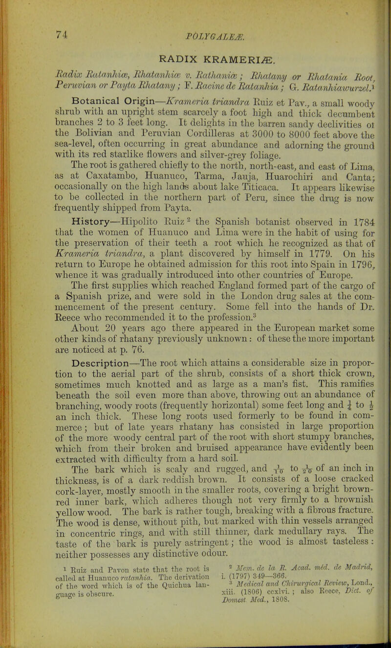 POLYGALEA':. RADIX KRAMERI/E. Radix Ratanhice, Rhatanhice v. Rathanice; Rhatany or Rhatania Root, 1 eruvian or Payta Rhatany; 3J. Racine de Ratanhia; Gl. Ratanliiawurzel4 Botanical Origin—Krameria triandra Ruiz et Pav., a small woody shrub with an upright stem scarcely a foot high and thick decumbent branches 2 to 3 teet long. It delights in the barren sandy declivities ol the Bolivian and Peruvian Cordilleras at 3000 to 8000 feet above the sea-level, often occurring in great abundance and adorning the ground with its red starlike flowers and silver-grey foliage. The root is gathered chiefly to the north, north-east, and east of Lima, as at Caxatambo, Huanuco, Tarma, Jauja, ITuarochiri and Canta; occasionally on the high lands about lake Titicaca. It appears likewise to be collected in the northern part of Peru, since the drug is now frequently shipped from Payta. History—Hipolito Ruiz 2 the Spanish botanist observed in 1784 that the women of Huanuco and Lima were in the habit of using for the preservation of their teeth a root which he recognized as that of Krameria triandra, a plant discovered by himself in 1779. On his return to Europe he obtained admission for this root into Spain in 1796, whence it was gradually introduced into other countries of Europe. The first supplies which reached England formed part of the cargo of a Spanish prize, and were sold in the London drug sales at the com- mencement of the present century. Some fell into the hands of Dr. Reece who recommended it to the profession.3 About 20 years ago there appeared in the European market some other kinds of rhatany previously unknown: of these the more important are noticed at p. 76. Description—The root which attains a considerable size in propor- tion to the aerial part of the shrub, consists of a short thick crown, sometimes much knotted and as large as a man’s fist. This ramifies beneath the soil even more than above, throwing out an abundance of branching, woody roots (frequently horizontal) some feet long and l to | an inch thick. These long roots used formerly to be found in com- merce ; but of late years rhatany has consisted in large proportion of the more woody central part of the root with short stumpy branches, which from their broken and bruised appearance have evidently been extracted with difficulty from a hard soil. The bark which is scaly and rugged, and XV to of an inch in thickness, is of a dark reddish brown. It consists _ of a loose cracked cork-layer, mostly smooth in the smaller roots, covering a bright brown- red inner bark, which adheres though not very firmly to a brownish yellow wood. The bark is rather tough, breaking with a fibrous fracture. The wood is dense, without pith, but marked with thin vessels arranged in concentric rings, and with still thinner, dark medullary rays. The taste of the bark is purely astringent; the wood is almost tasteless : neither possesses any distinctive odour. i Ruiz and Pavon state that the root is  Mem. dc let R. Acad. mid. de Mad) id, called at Huanuco ratanhia. The derivation i. (1797) 349 366. . . T , of the word which is of the Quichua lan- Medical and Clivrurgical Review, Lonu., giraffe is obscure. Hii. (1806) cexlvi. ; also Reece, Did. oj \ “ Domes t Med., 1808.