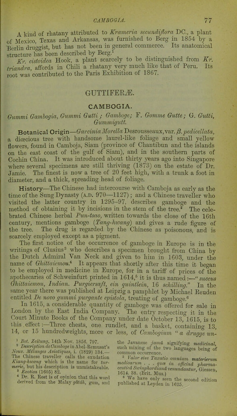 A kind of rliatany attributed to Krameria secundiflorcc DC., a plant of Mexico, Texas and Arkansas, was furnished to Berg in 1854 by a Berlin drimmst, but has not been in general commerce. Its anatomical structure has been described by Berg.1 . , , „ Kr. cistoidca Hook, a plant scarcely to be distinguished from Kr. triandra, affords in Chili a rhatany very much like that of Peru. Its root was contributed to the Paris Exhibition of 1867. GUTTIFERHS. CAMBOGIA. Gummi Gambogia, Gummi Gutti ; Gamboge; F. Gomme Gutte; G. Gutti, Gummigutt. Botanical Origin—GarchniaMoreliaDesrousseaux,var. fi.pedicellata, a dioecious tree with handsome laurel-like foliage and small yellow flowers, found in Camboja, Siam (province of Chantibun and the islands on the east coast of the gulf of Siam), and in the southern parts of Cochin China. It was introduced about thirty years ago into Singapore where several specimens are still thriving (1873) on the estate of Dr. Jamie. The finest is now a tree of 20 feet high, with a trunk a foot in diameter, and a thick, spreading head of foliage. History—The Chinese had intercourse with Camboja as early as the time of the Sung Dynasty (a.d. 970—1127); and a Chinese traveller who visited the latter country in 1295-97, describes gamboge and the method of obtaining it by incisions in the stem of the tree.2 The cele- brated Chinese herbal Pun-tsao, written towards the close of the 16th century, mentions gamboge (.Tang-hwang) and gives a rude figure of the tree. The drug is regarded by the Chinese as poisonous, and is scarcely employed except as a pigment. The first notice of the occurrence of gamboge in Europe is in the writings of Clusius3 who describes a specimen brought from China by the Dutch Admiral Van Neck and given to him in 1603, under the name of Ghittaiemou.4 * It appears that shortly after this time it began to be employed in medicine in Europe, for in a tariff of prices of the apothecaries of Schweinfurt printed in 1614,6 it is thus named:—“ succus Ghittaiemou, Indian. Purgiersaft, ein quintlein, 16 schilling” In the same year there was published at Leipzig a pamphlet by Michael Reuden entitled De novo gummi purgante epistola, treating of gamboge.6 In 1615, a considerable quantity of gamboge was offered for sale in London by the East India Company. The entry respecting it in the Court Minute Books of the Company under date October 13, 1615, is to t his . effectThree chests, one rundlet, and a basket, containing 13, 14, or 15 hundredweights, more or less, of Cambogium “a druggeun- 1 Bot. Zeilung, 14th Nov. 1856. 797. 2 Description de Gamboge in Abel-Remusat’s Nouv. Melanges Asiatiques, i. (1829) 134. The Chinese traveller calls the exudation Kiang-hwang which is the name for tur- meric, but his description is unmistakeable 3 Exotica (1605) 82. 4 Dr. R. Rost is of opinion that this word derived from the Malay gdtdh, gum, and the Javanese jamti, signifying medicinal, such mixing of the two languages being of common occurrence. 1 alor sive 2 axatio omnium materierum medicarum . . . qua in officind pharma- ceuticd Swinphordiand venwidantur, Giessen 1614. 38. (Brit. Mus.) 6 ^ave only seen the second edition published at Leyden in 1625.