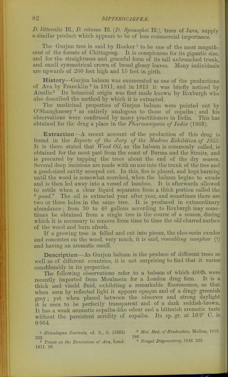 I). littoralis Bl., I). returns Bl. (D. Spanoghei Bl.), trees of Java, supply a similar product which appears to be of less commercial importance. The Gurjun tree is said by Hooker 1 to be one of the most magnifi- cent of the lorests of Chittagong. It is conspicuous for its gigantic size, and for the straightness and graceful form of its tall unbranched trunk, and small symmetrical crown of broad glossy leaves. Many individuals are upwards of 200 feet high and 15 feet in girth. History—Gurjun balsam was enumerated as one of the productions of Ava by Francklin2 in 1811, and in 1813 it was briefly noticed by Ainslie.3 Its botanical origin was first made known by Roxburgh who also described the method by which it is extracted. The medicinal properties of Gurjun balsam were pointed out by O’Shaughnessy4 as entirely analogous to those of copaiba; and his observations were confirmed by many practitioners in India. This has obtained for the drug a place in the Pharmacopoeia of India (1868). Extraction—A recent account of the production of this drug is found in the Reptorts of the Jury of the Madras Exhibition of 1855. It is there stated that Wood Oil, as the balsam is commonly called, is obtained for the most part from the coast of Burma and the Straits, and is procured by tapping the trees about the end of the dry season. Several deep incisions are made with an axe into the trunk of the tree and a good-sized cavity scooped out. In this, fire is placed, and kept burning until the wood is somewhat scorched, when the balsam begins to exude and is then led away into a vessel of bamboo. It is afterwards allowed to settle when a clear liquid separates from a thick portion called the “ guad.” The oil is extracted year after year, and sometimes there are two or three holes in the same tree. It is produced in extraordinary abundance ; from 30 to 40 gallons according to Roxburgh may some- times be obtained from a single tree in the course of a season, during which it is necessary to remove from time to time the old charred surface of the wood and burn afresh. If a growing tree is felled and cut into pieces, the oleo-resin exudes and concretes on the wood, very much, it is said, resembling camphor (?) and having an aromatic smell. Description—As Gurjun balsam is the produce of different trees as well as of different countries, it is not surprising to find that it varies considerably in its properties. The following observations refer to a balsam of which 4001b. were recently imported from Moulmein for a London drug firm. It is a thick and viscid fluid, exhibiting a remarkable fluorescence, so that when seen by reflected light it appears opaque and of a dingy greenish grey; yet when placed between the observer and strong daylight it is seen to be perfectly transparent and of a dark reddish-brown. It has a weak aromatic copaiba-like odour and a bitterish aromatic taste without the persistent acridity of copaiba. Its sp. gr. at 16'9 C. is 0-964. 1 Himalayan Journals, cd. 2., ii. (1855) 3 Mat. Med. of Hindoostan, Madras, 1813. 332. 186. 2 Tracts on the Dominions of Ava, Loud. 4 Bengal Dispensatory, 1842. 222. 1811. 26.