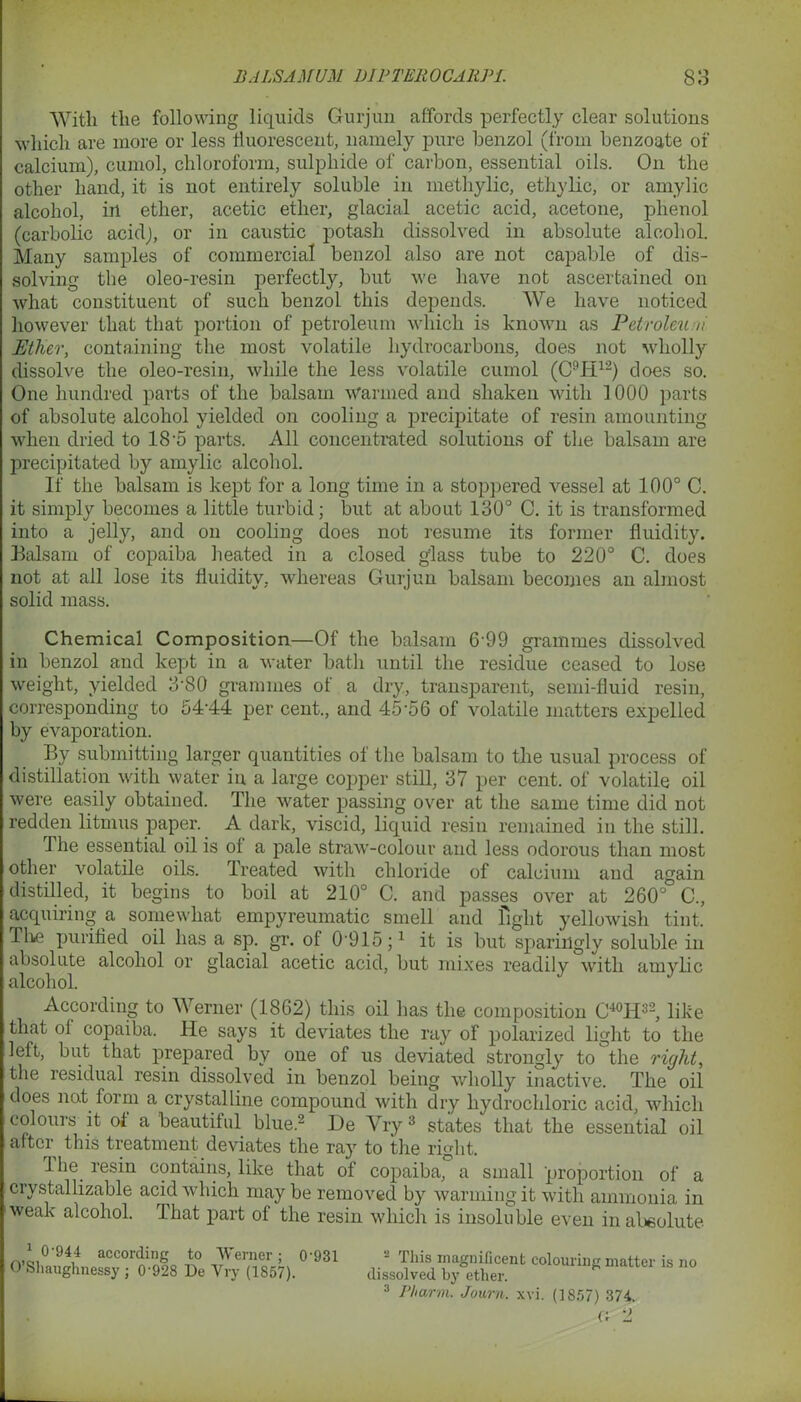With tlie following liquids Gurjun affords perfectly clear solutions which are more or less fluorescent, namely pure benzol (from benzoate of calcium), cumol, chloroform, sulphide of carbon, essential oils. On the other hand, it is not entirely soluble in methylic, ethylic, or amylic alcohol, in ether, acetic ether, glacial acetic acid, acetone, phenol (carbolic acid), or in caustic potash dissolved in absolute alcohol. Many samples of commercial benzol also are not capable of dis- solving the oleo-resin perfectly, but we have not ascertained on what constituent of such benzol this depends. We have noticed however that that portion of petroleum which is known as Petroleu ii Ether, containing the most volatile hydrocarbons, does not wholly dissolve the oleo-resin, while the less volatile cumol (C9H12) does so. One hundred parts of the balsam warmed and shaken with 1000 parts of absolute alcohol yielded on cooling a precipitate of resin amounting when dried to 18-5 parts. All concentrated solutions of the balsam are precipitated by amylic alcohol. If the balsam is kept for a long time in a stoppered vessel at 100° C. it simply becomes a little turbid; but at about 130° C. it is transformed into a jelly, and on cooling does not resume its former fluidity. Balsam of copaiba heated in a closed glass tube to 220° C. does not at all lose its fluidity, whereas Gurjun balsam becomes an almost solid mass. Chemical Composition—Of the balsam 6'99 grammes dissolved in benzol and kept in a water bath until the residue ceased to lose weight, yielded 3’80 grammes of a dry, transparent, semi-fluid resin, corresponding to 5444 per cent., and 45‘5 6 of volatile matters expelled by evaporation. By submitting larger quantities of the balsam to the usual process of distillation with water in a large copper still, 37 per cent, of volatile oil were easily obtained. The water passing over at the same time did not redden litmus paper. A dark, viscid, liquid resin remained in the still. 1 he essential oil is of a pale straw-colour and less odorous than most other volatile oils. Treated with chloride of calcium and again distilled, it begins to boil at 210° C. and passes over at 260° C., acquiring a somewhat empyreumatic smell and fight yellowish tint, Tlie purified oil has a sp. gr. of G'915;1 it is but sparingly soluble in absolute alcohol or glacial acetic acid, but mixes readilv with amvlic alcohol. According to Werner (1862) this oil has the composition C40H32, like that of copaiba. He says it deviates the ray of polarized light to the left, but that prepared by one of us deviated strongly to the right, the residual resin dissolved in benzol being wholly inactive. The oil does not form a crystalline compound with dry hydrochloric acid, which colours it of a beautiful blue.2 De Vry3 states that the essential oil after this treatment deviates the ray to the right. 1 lie resin contains, like that of copaiba, a small proportion of a crystallizable acid which may be removed by warming it with ammonia in weak alcohol. That part of the resin which is insoluble even in absolute 1 0-944 according to Werner; 0’931 O’Sliauglmessy ; 0‘928 De Vry (1857). This magnificent colouring matter is no dissolved by ether. 3 Pharm. Jo urn. xvi. (1857) 374. G 2