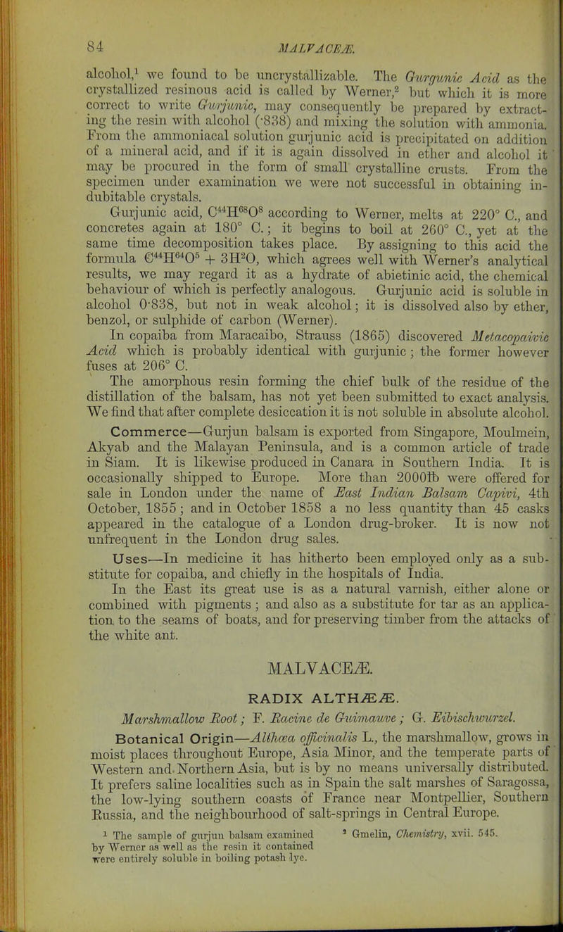 til col 101,1 we found to be un cry stall i zable. I he Gurgunic Acid as the crystallized resinous acid is called by Werner,2 but which it is more correct to write Gurjunic, may consequently be prepared by extract- ing the resin with alcohol (-838) and mixing the solution with ammonia. From the ammoniacal solution gurjunic acid is precipitated on addition of a mineral acid, and if it is again dissolved in ether and alcohol it may be procured in the form of small crystalline crusts. From the specimen under examination we were not successful in obtaining in- dubitable crystals. Gurjunic acid, C44IiC808 according to Werner, melts at 220° C., and concretes again at 180° C.; it begins to boil at 260° G, yet at the same time decomposition takes place. By assigning to this acid the formula C44HG405 + 3H20, which agrees well with Werner’s analytical results, we may regard it as a hydrate of abietinic acid, the chemical behaviour of which is perfectly analogous. Gurjunic acid is soluble in alcohol 0838, but not in weak alcohol; it is dissolved also by ether, benzol, or sulphide of carbon (Werner). In copaiba from Maracaibo, Strauss (1865) discovered Metacopciivic Acid which is probably identical with gurjunic ; the former however fuses at 206° C. The amorphous resin forming the chief bulk of the residue of the distillation of the balsam, has not yet been submitted to exact analysis. We find that after complete desiccation it is not soluble in absolute alcohol. Commerce—Gurjun balsam is exported from Singapore, Moulmein, Akyab and the Malayan Peninsula, and is a common article of trade in Siam. It is likewise produced in Canara in Southern India. It is occasionally shipped to Europe. More than 20001b were offered for sale in London under the name of East Indian Balsam Capivi, 4th October, 1855 ; and in October 1858 a no less quantity than 45 casks appeared in the catalogue of a London drug-broker. It is now not unfrequent in the London drug sales. Uses—In medicine it has hitherto been employed only as a sub- stitute for copaiba, and chiefly in the hospitals of India. In the East its great use is as a natural varnish, either alone or combined with pigments ; and also as a substitute for tar as an applica- tion to the seams of boats, and for preserving timber from the attacks of the white ant. MALVACEAE. RADIX ALTHMJE. Marshmallow Root; F. Racine de Guimauve ; G. Eibischwurzel. Botanical Origin—Althcea officinalis L., the marshmallow, grows in moist places throughout Europe, Asia Minor, and the temperate parts of Western and. Northern Asia, but is by no means universally distributed. It prefers saline localities such as in Spain the salt marshes of Saragossa, the low-lying southern coasts of France near Montpellier, Southern Russia, and the neighbourhood of salt-springs in Central Europe. 1 The sample of gurjun balsam examined 4 Gmelin, Chemistry, xvii. 545. by Werner as well as the resin it contained were entirely soluble in boiling potash lye.