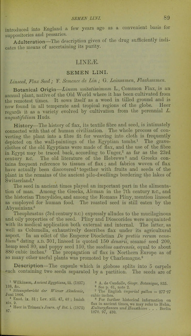 introduced into England a few years ago as a convenient basis for suppositories and pessaries. Adulteration—The description given of the drug sufficiently indi- cates the means of ascertaining its purity. LINEiE. SEMEN LINI. Linseed, Flax Seed ; F. Sentence de Lin; G. Leinsamen, Flachssamen. Botanical Origin—Linum usitatissimum L., Common Flax, is an annual plant, native of the Old World where it has been cultivated from the remotest times. It sows itself as a weed in tilled ground and is now found in all temperate and tropical regions of the globe. Heer regards it as a variety evolved by cultivation from the perennial L. angustifolium Huds. History—The history of Tax, its textile fibre and seed, is intimately connected with that of human civilization. The whole process of con- verting the plant into a fibre fit for weaving into cloth is frequently depicted on the wall-paintiugs of the Egyptian tombs.1 The grave- clothes of the old Egyptians were made of flax, and the use of the fibre in Egypt may be traced back, according to Unger,2 as far as the 23rd century b.c. The old literature of the Hebrews3 and Greeks con- tains frequent reference to tissues of flax; and fabrics woven of flax have actually been discovered' together with fruits and seeds of the plant in the remains of the ancient pile-dwellings bordering the lakes of Switzerland.4 The seed in ancient times played an important part in the alimenta- tion of man. Among the Greeks, Aleman in the 7th century B.C., and the historian Thucydides, and among the Romans Pliny, mention linseed as employed for human food. The roasted seed is still eaten by the Abyssinians.5 Theophrastus (3rd century B.c.) expressly alludes to the mucilaginous and oily properties of the seed. Pliny and Dioscorides were acquainted with its medical application both external and internal. The latter, as well as Columella, exhaustively describes flax under its agricultural aspect. In an edict of the Emperor Diocletian De pretiis rerum vena- lium6 dating a.d. 301, linseed is quoted 150 denarii, sesame seed 200, hemp seed 80, and poppy seed 150, the modius castrensis, equal to about 880 cubic inches.' The propagation of flax in Northern Europe as of so many other useful plants was promoted by Charlemagne.8 Description—The capsule which is globose splits into 5 carpels each containing two seeds separated by a partition. The seeds are of 1 Wilkinson, Ancient Egyptians, iii. (1837) 138, &c. 2 Sitzungsbericht der Wiener Akademie, Juni 1866. 3 Exod. ix. 31 ; Lev. xiii. 47, 48 ; Isaiah xix. 9. Heer in Trimen’s Joum. of Bot. i. (1872) 5 A. de Candolle, Geogr. Bolanique, 835. 6 See p. 61, note 2. 7 The English imperial gallon = 277'27 cubic inches. 8 For further historical information on flax in ancient times, we may refer to Helm, Kultnrpflanzen und Jlav.slhiere . . . Berlin 1870. 97, 430.