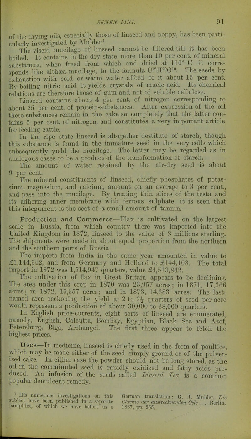 of the drying oils, especially those of linseed and poppy, has been parti- cularly investigated by Mulder.1 The viscid mucilage of linseed cannot be filtered till it has been boiled. It contains in the dry state more than 10 per cent, of mineral substances, when freed from which and dried at 110° C. it corre- sponds like althtea-mucilage, to the formula C12H20O10. The seeds by exhaustion with cold or warm water afford of it about 15 per cent. By boiling nitric acid it yields crystals of inucic acid. Its chemical relations are therefore those of gum and not of soluble cellulose. Linseed contains about 4 per cent, of nitrogen corresponding to about 25 per cent, of protein-substances. After expression of the oil these substauces remain in the cake so completely that the latter con- tains 5 per cent, of nitrogen, and constitutes a very important article for feeding cattle. In the ripe state linseed is altogether destitute of starch, though this substance is found in the immature seed in the very cells which subsequently yield the mucilage. The latter may be regarded as in analogous cases to be a product of the transformation of starch. The amount of water retained by the air-dry seed is about 9 per cent. The mineral constituents of linseed, chiefly phosphates of potas- sium, magnesium, and calcium, amount on an average to 3 per cent., and pass into the mucilage. By treating thin slices of the testa and its adhering inner membrane with ferrous sulphate, it is seen that this integument is the seat of a small amount of tannin. Production and Commerce—Flax is cultivated on the largest scale in Bussia, from which country there was imported into the United Kingdom in 1872, linseed to the value of 3 millions sterling. The shipments were made in about equal proportion from the northern and the southern ports of Russia. The imports from India in the same year amounted in value to £1,144,942, and from Germany and Holland to £144,108. The total import in 1872 was 1,514,947 quarters, value £4,513,842. The cultivation of flax in Great Britain appears to be declining. The area under this crop in 1870 was 23,957 acres; in 1871, 17,366 acres; in 1872, 15,357 acres; and in 1873, 14,683 acres. The last- named area reckoning the yield at 2 to 2^ quarters of seed per acre would represent a production of about 30,000 to 38,000 quarters. In English price-currents, eight sorts of linseed are enumerated, namely, English, Calcutta, Bombay, Egyptian, Black Sea and Azof, Petersburg, Riga, Archangel. The first three appear to fetch the highest prices. Uses—In medicine, linseed is chiefly used in the form of poultice, which may be made either of the seed simply ground or of the pulver- ized cake. In either case the powder should not be long stored, as the oil in the comminuted seed is rapidly oxidized and fatty acids pro- duced. An infusion of the seeds called Linseed Tea is a common popular demulcent remedy. 1 His numerous investigations on this German translation: G. J. Mulder Die subject have been published in a separate Clicmic dtr austrocknenden Ode . . Berlin, pamphlet, of which we have before us a 1867, pp. 255.
